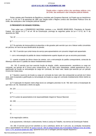 01/11/2016 L8112consol
https://www.planalto.gov.br/ccivil_03/leis/L8112cons.htm 56/57
 LEI Nº 8.112, DE 11 DE DEZEMBRO DE 1990
 
Dispõe sobre  o  regime  jurídico  dos  servidores  públicos  civis
da União, das autarquias e das fundações públicas federais.
    Partes vetadas pelo Presidente da República e mantidas pelo Congresso Nacional, do Projeto que se transformou
na Lei n.° 8.112, de 11 de dezembro de 1990, que "dispõe sobre o Regime Jurídico dos Servidores Públicos Civis da
União, das autarquias e das fundações públicas federais".
    O PRESIDENTE DO SENADO FEDERAL:
        Faço  saber  que  o  CONGRESSO  NACIONAL  manteve,  e  eu,  MAURO  BENEVIDES,  Presidente  do  Senado
Federal,  nos  termos  do  §  7°  do  art.  66  da  Constituição,  promulgo  as  seguintes  partes  da  Lei  n°  8.112,  de  11  de
dezembro de 1990:
    "Art. 87 .............................................................................................................................
    § 1° ..................................................................................................................................
    § 2° Os períodos de licença­prêmio já adquiridos e não gozados pelo servidor que vier a falecer serão convertidos
em pecúnia, em favor de seus beneficiários da pensão.
    Art. 192. O servidor que contar tempo de serviço para aposentadoria com provento integral será aposentado:
    I ­ com a remuneração do padrão de classe imediatamente superior àquela em que se encontra posicionado;
    II ­ quando ocupante da última classe da carreira, com a remuneração do padrão correspondente, acrescida da
diferença entre esse e o padrão da classe imediatamente anterior.
    Art.  193.  O  servidor  que  tiver  exercido  função  de  direção,  chefia,  assessoramento,  assistência  ou  cargo  em
comissão,  por  período  de  5  (cinco)  anos  consecutivos,  ou  10  (dez)  anos  interpolados,  poderá  aposentar­se  com  a
gratificação  da  função  ou  remuneração  do  cargo  em  comissão,  de  maior  valor,  desde  que  exercido  por  um  período
mínimo de 2 (dois) anos.
    § 1° Quando o exercício da função ou cargo em comissão de maior valor não corresponder ao período de 2 (dois)
anos, será incorporada a gratificação ou remuneração da função ou cargo em comissão imediatamente inferior dentre os
exercidos.
    § 2° A aplicação do disposto neste artigo exclui as vantagens previstas no art. 192, bem como a incorporação de
que trata o art. 62, ressalvado o direito de opção.
    Art. 231. ...........................................................................................................................
    § 1° ..................................................................................................................................
    § 2º O custeio da aposentadoria é de responsabilidade integral do Tesouro Nacional.
    Art. 240. ...........................................................................................................................
    a) .....................................................................................................................................
    b) .....................................................................................................................................
    c) .....................................................................................................................................
    d) de negociação coletiva;
    e) de ajuizamento, individual e coletivamente, frente à Justiça do Trabalho, nos termos da Constituição Federal.
    Art. 250. O servidor que já tiver satisfeito ou vier a satisfazer, dentro de 1 (um) ano, as condições necessárias
para a aposentadoria nos termos do inciso II do art. 184 do antigo Estatuto dos Funcionários Públicos Civis da União,
Lei n° 1.711, de 28 de outubro de 1952, aposentar­se­á com a vantagem prevista naquele dispositivo."
 