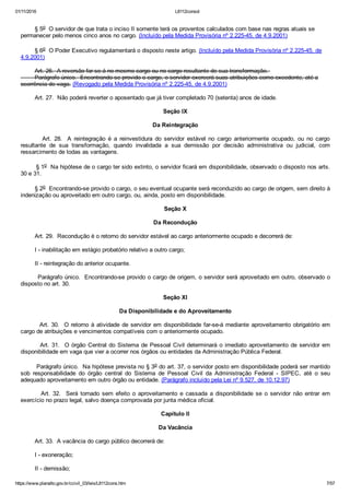 01/11/2016 L8112consol
https://www.planalto.gov.br/ccivil_03/leis/L8112cons.htm 7/57
        § 5o  O servidor de que trata o inciso II somente terá os proventos calculados com base nas regras atuais se
permanecer pelo menos cinco anos no cargo. (Incluído pela Medida Provisória nº 2.225­45, de 4.9.2001)
        § 6o  O Poder Executivo regulamentará o disposto neste artigo. (Incluído pela Medida Provisória nº 2.225­45, de
4.9.2001)
        Art. 26.  A reversão far­se­á no mesmo cargo ou no cargo resultante de sua transformação. 
        Parágrafo único.  Encontrando­se provido o cargo, o servidor exercerá suas atribuições como excedente, até a
ocorrência de vaga. (Revogado pela Medida Provisória nº 2.225­45, de 4.9.2001)
        Art. 27.  Não poderá reverter o aposentado que já tiver completado 70 (setenta) anos de idade.
Seção IX
Da Reintegração
                Art.  28.   A  reintegração  é  a  reinvestidura  do  servidor  estável  no  cargo  anteriormente  ocupado,  ou  no  cargo
resultante  de  sua  transformação,  quando  invalidada  a  sua  demissão  por  decisão  administrativa  ou  judicial,  com
ressarcimento de todas as vantagens.
        § 1o  Na hipótese de o cargo ter sido extinto, o servidor ficará em disponibilidade, observado o disposto nos arts.
30 e 31.
        § 2o  Encontrando­se provido o cargo, o seu eventual ocupante será reconduzido ao cargo de origem, sem direito à
indenização ou aproveitado em outro cargo, ou, ainda, posto em disponibilidade.
Seção X
Da Recondução
        Art. 29.  Recondução é o retorno do servidor estável ao cargo anteriormente ocupado e decorrerá de:
        I ­ inabilitação em estágio probatório relativo a outro cargo;
        II ­ reintegração do anterior ocupante.
        Parágrafo único.  Encontrando­se provido o cargo de origem, o servidor será aproveitado em outro, observado o
disposto no art. 30.
Seção XI
Da Disponibilidade e do Aproveitamento
        Art. 30.  O retorno à atividade de servidor em disponibilidade far­se­á mediante aproveitamento obrigatório em
cargo de atribuições e vencimentos compatíveis com o anteriormente ocupado.
        Art. 31.  O órgão Central do Sistema de Pessoal Civil determinará o imediato aproveitamento de servidor em
disponibilidade em vaga que vier a ocorrer nos órgãos ou entidades da Administração Pública Federal.
        Parágrafo único.  Na hipótese prevista no § 3o do art. 37, o servidor posto em disponibilidade poderá ser mantido
sob  responsabilidade  do  órgão  central  do  Sistema  de  Pessoal  Civil  da  Administração  Federal  ­  SIPEC,  até  o  seu
adequado aproveitamento em outro órgão ou entidade. (Parágrafo incluído pela Lei nº 9.527, de 10.12.97)
                Art.  32.    Será  tornado  sem  efeito  o  aproveitamento  e  cassada  a  disponibilidade  se  o  servidor  não  entrar  em
exercício no prazo legal, salvo doença comprovada por junta médica oficial.
Capítulo II
Da Vacância
        Art. 33.  A vacância do cargo público decorrerá de:
        I ­ exoneração;
        II ­ demissão;
 