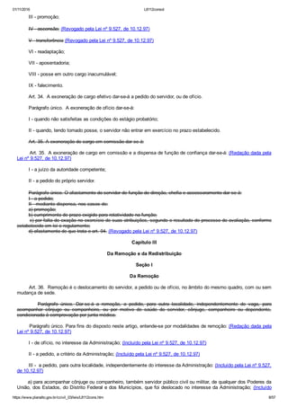 01/11/2016 L8112consol
https://www.planalto.gov.br/ccivil_03/leis/L8112cons.htm 8/57
        III ­ promoção;
        IV ­ ascensão; (Revogado pela Lei nº 9.527, de 10.12.97)
        V ­ transferência (Revogado pela Lei nº 9.527, de 10.12.97)
        VI ­ readaptação;
        VII ­ aposentadoria;
        VIII ­ posse em outro cargo inacumulável;
        IX ­ falecimento.
        Art. 34.  A exoneração de cargo efetivo dar­se­á a pedido do servidor, ou de ofício.
        Parágrafo único.  A exoneração de ofício dar­se­á:
        I ­ quando não satisfeitas as condições do estágio probatório;
        II ­ quando, tendo tomado posse, o servidor não entrar em exercício no prazo estabelecido.
        Art. 35. A exoneração de cargo em comissão dar­se­á:
        Art. 35.  A exoneração de cargo em comissão e a dispensa de função de confiança dar­se­á: (Redação dada pela
Lei nº 9.527, de 10.12.97)
        I ­ a juízo da autoridade competente;
        II ­ a pedido do próprio servidor.
        Parágrafo único. O afastamento do servidor de função de direção, chefia e assessoramento dar­se­á:
        I ­ a pedido;
        II ­ mediante dispensa, nos casos de:
        a) promoção;
        b) cumprimento de prazo exigido para rotatividade na função;
        c) por falta de exação no exercício de suas atribuições, segundo o resultado do processo de avaliação, conforme
estabelecido em lei e regulamento;
        d) afastamento de que trata o art. 94. (Revogado pela Lei nº 9.527, de 10.12.97)
Capítulo III
Da Remoção e da Redistribuição
Seção I
Da Remoção
        Art. 36.  Remoção é o deslocamento do servidor, a pedido ou de ofício, no âmbito do mesmo quadro, com ou sem
mudança de sede.
                Parágrafo  único.  Dar­se­á  a  remoção,  a  pedido,  para  outra  localidade,  independentemente  de  vaga,  para
acompanhar  cônjuge  ou  companheiro,  ou  por  motivo  de  saúde  do  servidor,  cônjuge,  companheiro  ou  dependente,
condicionada à comprovação por junta médica.
        Parágrafo único. Para fins do disposto neste artigo, entende­se por modalidades de remoção: (Redação dada pela
Lei nº 9.527, de 10.12.97)
        I ­ de ofício, no interesse da Administração; (Incluído pela Lei nº 9.527, de 10.12.97)
        II ­ a pedido, a critério da Administração; (Incluído pela Lei nº 9.527, de 10.12.97)
        III ­  a pedido, para outra localidade, independentemente do interesse da Administração: (Incluído pela Lei nº 9.527,
de 10.12.97)
       a) para acompanhar cônjuge ou companheiro, também servidor público civil ou militar, de qualquer dos Poderes da
União, dos Estados, do Distrito Federal e dos Municípios, que foi deslocado no interesse da Administração;  (Incluído
 