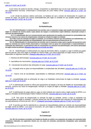 01/11/2016 L8112consol
https://www.planalto.gov.br/ccivil_03/leis/L8112cons.htm 9/57
pela Lei nº 9.527, de 10.12.97)
        b) por motivo de saúde do servidor, cônjuge, companheiro ou dependente que viva às suas expensas e conste do
seu  assentamento  funcional,  condicionada  à  comprovação  por  junta  médica  oficial;  (Incluído  pela  Lei  nº  9.527,  de
10.12.97)
        c)  em  virtude  de  processo  seletivo  promovido,  na  hipótese  em  que  o  número  de  interessados  for  superior  ao
número de vagas, de acordo com normas preestabelecidas pelo órgão ou entidade em que aqueles estejam lotados.
(Incluído pela Lei nº 9.527, de 10.12.97)
Seção II
Da Redistribuição
        Art. 37. Redistribuição é o deslocamento do servidor, com o respectivo cargo, para quadro de pessoal de outro
órgão  ou  entidade  do  mesmo  poder,  cujos  planos  de  cargos  e  vencimentos  sejam  idênticos,  observado  sempre  o
interesse da administração.
          § 1° A redistribuição dar­se­á exclusivamente para ajustamento de quadros de pessoal às necessidades dos
serviços, inclusive nos casos de reorganização, extinção ou criação de órgão ou entidade.
          § 2° Nos casos de extinção de órgão ou entidade, os servidores estáveis que não puderam ser redistribuídos, na
forma deste artigo, serão colocados em disponibilidade, até seu aproveitamento na forma do art. 30.
        Art. 37. Redistribuição é o deslocamento do servidor, com o respectivo cargo, para o quadro de pessoal de outro
órgão  ou  entidade  do  mesmo  Poder,  observados  a  vinculação  entre  os  graus  de  complexidade  e  responsabilidade,  a
correlação das atribuições, a equivalência entre os vencimentos e o interesse da administração, com prévia apreciação
do órgão central de pessoal. (Redação dada pela Lei nº 8.216, de 1991)
        Art. 37.  Redistribuição é o deslocamento de cargo de provimento efetivo, ocupado ou vago no âmbito do quadro
geral de pessoal, para outro órgão ou entidade do mesmo Poder, com prévia apreciação do órgão central do SIPEC,    
observados os seguintes preceitos: (Redação dada pela Lei nº 9.527, de 10.12.97)
        I ­ interesse da administração; (Incluído pela Lei nº 9.527, de 10.12.97)
        II ­ equivalência de vencimentos; (Incluído pela Lei nº 9.527, de 10.12.97)
        III ­ manutenção da essência das atribuições do cargo; (Incluído pela Lei nº 9.527, de 10.12.97)
        IV ­ vinculação entre os graus de responsabilidade e complexidade das atividades; (Incluído pela Lei nº 9.527, de
10.12.97)
                V  ­  mesmo  nível  de  escolaridade,  especialidade  ou  habilitação  profissional;  (Incluído  pela  Lei  nº  9.527,  de
10.12.97)
        VI ­ compatibilidade entre as atribuições do cargo e as finalidades institucionais do órgão ou entidade. (Incluído
pela Lei nº 9.527, de 10.12.97)
        § 1o  A redistribuição ocorrerá ex officio para ajustamento de lotação e da força de trabalho às necessidades dos
serviços, inclusive nos casos de reorganização, extinção ou criação de órgão ou entidade. (Incluído pela Lei nº 9.527,
de 10.12.97)
        § 2o  A redistribuição de cargos efetivos vagos se dará mediante ato conjunto entre o órgão central do SIPEC e os
órgãos e entidades da Administração Pública Federal envolvidos. (Incluído pela Lei nº 9.527, de 10.12.97)
                §  3o    Nos  casos  de  reorganização  ou  extinção  de  órgão  ou  entidade,  extinto  o  cargo  ou  declarada  sua
desnecessidade no órgão ou entidade, o servidor estável que não for redistribuído será colocado em disponibilidade, até
seu aproveitamento na forma dos arts. 30 e 31. (Parágrafo renumerado e alterado pela Lei nº 9.527, de 10.12.97)
        § 4o  O servidor que não for redistribuído ou colocado em disponibilidade poderá ser mantido sob responsabilidade
do órgão central do SIPEC, e ter exercício provisório, em outro órgão ou entidade, até seu adequado aproveitamento.
(Incluído pela Lei nº 9.527, de 10.12.97)
Capítulo IV
Da Substituição
        Art. 38. Os servidores investidos em função de direção ou chefia e os ocupantes de cargos em comissão terão
substitutos  indicados  no  regimento  interno  ou,  no  caso  de  omissão,  previamente  designados  pela  autoridade
competente.
 