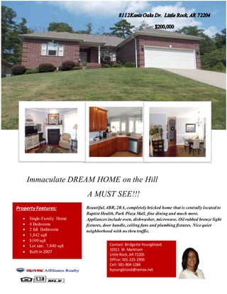 Immaculate DREAM HOME on the Hill
A MUST SEE!!!
Property Features:
 Single-Family Home
 4 Bedrooms
 2 full Bathrooms
 1,842 sqft
 $109/sqft
 Lot size: 7,840 sqft
 Built in 2007
Beautiful, 4BR, 2BA, completely bricked home that is centrally located to
Baptist Health, Park Plaza Mall, fine dining and much more.
Appliances include oven, dishwasher, microwave. Oil rubbed bronze light
fixtures, door handle, ceiling fans and plumbing fixtures. Nice quiet
neighborhood with no thru traffic.
Contact: Bridgette Youngblood
10311 W. Markham
Little Rock,AR 72205
Office:501-225-1950
Cell:501-804-1284
byoungblood@remax.net
 