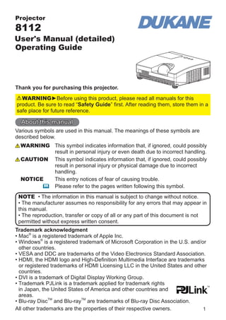 Projector

8112

User's Manual (detailed)
Operating Guide

Thank you for purchasing this projector.
WARNING►Before using this product, please read all manuals for this
product. Be sure to read “Safety Guide” ﬁrst. After reading them, store them in a
safe place for future reference.

About this manual
Various symbols are used in this manual. The meanings of these symbols are
described below.
WARNING This symbol indicates information that, if ignored, could possibly
result in personal injury or even death due to incorrect handling.
CAUTION This symbol indicates information that, if ignored, could possibly
result in personal injury or physical damage due to incorrect
handling.
NOTICE
This entry notices of fear of causing trouble.
Please refer to the pages written following this symbol.
NOTE • The information in this manual is subject to change without notice.
• The manufacturer assumes no responsibility for any errors that may appear in
this manual.
• The reproduction, transfer or copy of all or any part of this document is not
permitted without express written consent.
Trademark acknowledgment
• Mac® is a registered trademark of Apple Inc.
• Windows® is a registered trademark of Microsoft Corporation in the U.S. and/or
other countries.
• VESA and DDC are trademarks of the Video Electronics Standard Association.
• HDMI, the HDMI logo and High-Deﬁnition Multimedia Interface are trademarks
or registered trademarks of HDMI Licensing LLC in the United States and other
countries.
• DVI is a trademark of Digital Display Working Group.
• Trademark PJLink is a trademark applied for trademark rights
in Japan, the United States of America and other countries and
areas.
• Blu-ray DiscTM and Blu-rayTM are trademarks of Blu-ray Disc Association.
All other trademarks are the properties of their respective owners.
1

 
