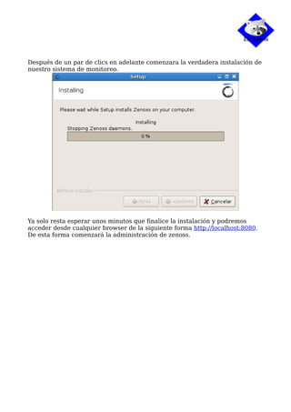 Después de un par de clics en adelante comenzara la verdadera instalación de
nuestro sistema de monitoreo.
Ya solo resta esperar unos minutos que finalice la instalación y podremos
acceder desde cualquier browser de la siguiente forma http://localhost:8080.
De esta forma comenzará la administración de zenoss.
 