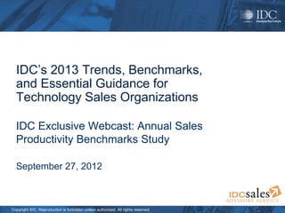 Copyright IDC. Reproduction is forbidden unless authorized. All rights reserved.
IDC’s 2013 Trends, Benchmarks,
and Essential Guidance for
Technology Sales Organizations
IDC Exclusive Webcast: Annual Sales
Productivity Benchmarks Study
September 27, 2012
 