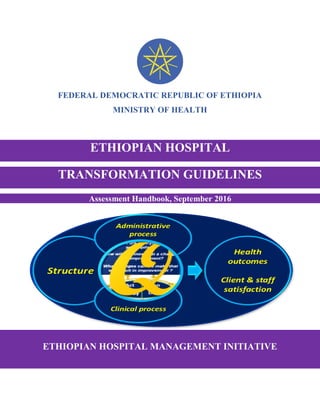 FEDERAL DEMOCRATIC REPUBLIC OF ETHIOPIA
MINISTRY OF HEALTH
ETHIOPIAN HOSPITAL MANAGEMENT INITIATIVE
ETHIOPIAN HOSPITAL
TRANSFORMATION GUIDELINES
Assessment Handbook, September 2016
 
