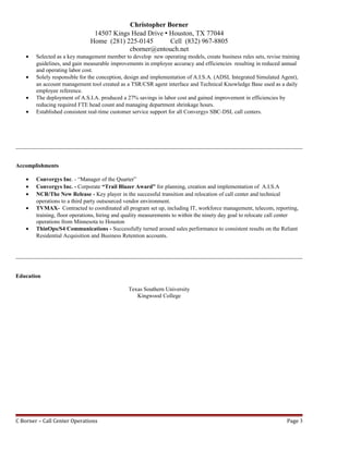 Christopher Borner
14507 Kings Head Drive  Houston, TX 77044
Home (281) 225-0145 Cell (832) 967-8805
cborner@entouch.net
• Selected as a key management member to develop new operating models, create business rules sets, revise training
guidelines, and gain measurable improvements in employee accuracy and efficiencies resulting in reduced annual
and operating labor cost.
• Solely responsible for the conception, design and implementation of A.I.S.A. (ADSL Integrated Simulated Agent),
an account management tool created as a TSR/CSR agent interface and Technical Knowledge Base used as a daily
employee reference.
• The deployment of A.S.I.A. produced a 27% savings in labor cost and gained improvement in efficiencies by
reducing required FTE head count and managing department shrinkage hours.
• Established consistent real-time customer service support for all Convergys SBC-DSL call centers.
Accomplishments
• Convergys Inc. - “Manager of the Quarter”
• Convergys Inc. - Corporate “Trail Blazer Award” for planning, creation and implementation of A.I.S.A
• NCR/The New Release - Key player in the successful transition and relocation of call center and technical
operations to a third party outsourced vendor environment.
• TVMAX- Contracted to coordinated all program set up, including IT, workforce management, telecom, reporting,
training, floor operations, hiring and quality measurements to within the ninety day goal to relocate call center
operations from Minnesota to Houston
• ThinOps/S4 Communications - Successfully turned around sales performance to consistent results on the Reliant
Residential Acquisition and Business Retention accounts.
Education
Texas Southern University
Kingwood College
C Borner – Call Center Operations Page 3
 