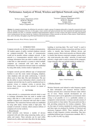 International Journal on Recent and Innovation Trends in Computing and Communication ISSN: 2321-8169
Volume: 5 Issue: 7 420 – 426
___________________________________________________________________________________________
420
IJRITCC | July 2017, Available @ http://www.ijritcc.org
___________________________________________________________________________________
Performance Analysis of Wired, Wireless and Optical Network using NS2
Jyoti1
1
M.Tech. Student, Department of ECE
DCRUST, Murthal
Sonipat, India
1
mltrjyt.22@gmail.com
Himanshi Saini2
2
Assistant Professor, Department of ECE
DCRUST, Murthal
Sonipat, India
2
himanshi.4887@gmail.com
Abstract- In computer terminology, the definition for networks is simply a group of computers physically or logically connected with each
other for sharing information or services. In this paper, wired, wireless and optical networks have been analyzed and implemented using
network simulator tool NS2. A systematic simulation based performance analysis of wired, wireless and optical networks using distance
vector routing protocol has been carried out. Analysis of the performance of these networks on the basis of three metrics- Packet delivery
ratio, end to end delay, throughput using NS2 based Simulation has been undertaken.
Keywords: Networks, Wired, Wireless, Optical, NS2
_________________________________________________*****______________________________________________
1. INTRODUCTION
Computer networks are the base of modern communication.
All modern aspects of public switched telephone network
are computer-controlled. The scope of communication
would not be possible without computer network. A data
network is a communication network which is used to
exchange information from one node to another node using
a data link or a data network is a system in which multiple
computers are connected with each other to share
information. The connections between nodes are established
by using cable media, wireless media or light pulse [1].
Computer network provide different type of interpersonal
facilities to user like email, instant messaging, telephone,
video telephone calls and audio conferencing. A network
allows users to share data, files and information. The user
has the ability to access information which is stored on the
computer network that may be used by unauthorized user to
generate viruses or computer worms, to prevent these
devices from viruses access that network via denial of
service attack [1].
2. NETWORK
A data network is a communication network which is used
to exchange information from one node to another node
using a data link or a data network is a system in which
multiple computers are connected with each other to share
information. The connections between nodes are established
by using cable media, wireless media or light pulse. The
example of network is internet, which connects millions of
computers all over the world [1].
1. Wired Network
Wired networks exist between a number of devices
connected with each other using connecting media, such as
cables and routers. These networks can be used within
limited area by cables and routers that allow the data sharing
(sending or receiving data). The word “wired” is used to
differentiate between wireless connections and those involve
cables to transfer data between different devices and
computer systems. Most wired networks use Ethernet cables
to transfer data between connected computer systems that’s
why wired networks, also called networks. In small wired
network, a single router is used to connect all the computers.
Larger networks often use multiple routers or switches [5].
Figure 1: Wired Network [2]
2. Wireless Network
Wireless Networks used infrared or radio frequency signals
to share information and resources between devices.
Wireless networks have connection between nodes without
use of wires. Theses network development are cost
effectiveness and it can be applicable to environments where
wiring is not possible or it is a preferable solution as
compared to wired networks. A wireless network consists of
an access point or a base station. The access point acts like a
hub, providing connectivity for wireless computers. There
are four types of wireless standards for wireless networking
and these types are produced by Institute of Electrical and
electronics Engineers (IEEE). These standards define all
aspects of radio frequency wireless networking. They have
established different type of transmission standards: 802.11,
802.11a, 802.11b, 802.11g. [4][5].
 