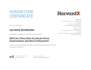 HONOR CODE
CERTIFICATE
This is to certify that
Lorraine Stratkotter
successfully completed and received a passing grade in
SW12.4x: China (Part 4) Literati China:
Examinations and Neo-Confucianism
a course of study offered by HarvardX, an online learning initiative of Harvard
University through edX.
Peter K. Bol
Vice Provost for Advances in Learning, Harvard
University
Charles H. Carswell Professor
East Asian Languages and Civilizations
Harvard University
William C. Kirby
T. M. Chang Professor of China Studies, Harvard
University
Spangler Family Professor of Business Administration
Harvard Business School
HONOR CODE CERTIFICATE
Issued April 30, 2016
VALID CERTIFICATE ID
1d26da7ea9754f98a20c04c8994ce034
 