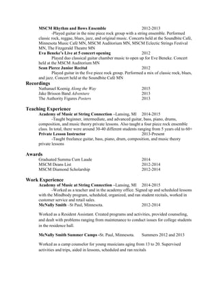 MSCM Rhythm and Bows Ensemble 2012-2013
-Played guitar in the nine piece rock group with a string ensemble. Performed
classic rock, reggae, blues, jazz, and original music. Concerts held at the Soundbite Café,
Minnesota Music Café MN, MSCM Auditorium MN, MSCM Eclectic Strings Festival
MN, The Fitzgerald Theatre MN
Eva Beneke’s Live at 5 concert opening 2012
Played duo classical guitar chamber music to open up for Eve Beneke. Concert
held at the MSCM Auditorium MN
Sean Pierce Junior Recital 2012
Played guitar in the five piece rock group. Performed a mix of classic rock, blues,
and jazz. Concert held at the Soundbite Café MN
Recordings
Nathanael Koenig Along the Way 2015
Jake Brisson Band Adventure 2013
The Authority Figures Posters 2013
Teaching Experience
Academy of Music at String Connection –Lansing, MI 2014-2015
-Taught beginner, intermediate, and advanced guitar, bass, piano, drums,
composition, and music theory private lessons. Also taught a four piece rock ensemble
class. In total, there were around 30-40 different students ranging from 5 years old to 60+
Private Lesson Instructor 2013-Present
-Taught freelance guitar, bass, piano, drum, composition, and music theory
private lessons
Awards
Graduated Summa Cum Laude 2014
MSCM Deans List 2012-2014
MSCM Diamond Scholarship 2012-2014
Work Experience
Academy of Music at String Connection –Lansing, MI 2014-2015
-Worked as a teacher and in the academy office. Signed up and scheduled lessons
with the Mindbody program, scheduled, organized, and ran student recitals, worked in
customer service and retail sales.
McNally Smith –St Paul, Minnesota. 2012-2014
Worked as a Resident Assistant. Created programs and activities, provided counseling,
and dealt with problems ranging from maintenance to conduct issues for college students
in the residence hall.
McNally Smith Summer Camps -St. Paul, Minnesota. Summers 2012 and 2013
Worked as a camp counselor for young musicians aging from 13 to 20. Supervised
activities and trips, aided in lessons, scheduled and ran recitals
 