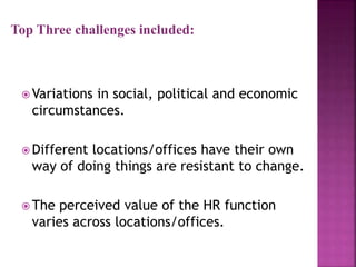 Top Three challenges included:
 Variations in social, political and economic
circumstances.
 Different locations/offices have their own
way of doing things are resistant to change.
 The perceived value of the HR function
varies across locations/offices.
 