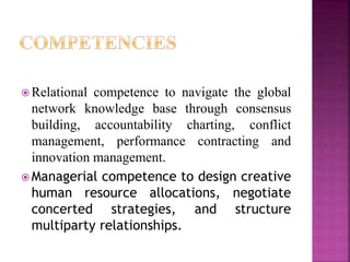  Relational competence to navigate the global
network knowledge base through consensus
building, accountability charting, conflict
management, performance contracting and
innovation management.
 Managerial competence to design creative
human resource allocations, negotiate
concerted strategies, and structure
multiparty relationships.
 