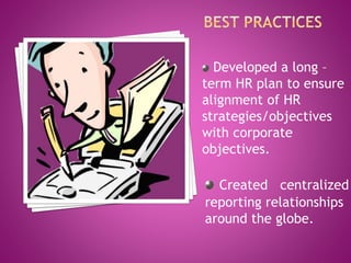 Developed a long –
term HR plan to ensure
alignment of HR
strategies/objectives
with corporate
objectives.
Created centralized
reporting relationships
around the globe.
 