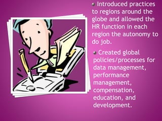 Introduced practices
to regions around the
globe and allowed the
HR function in each
region the autonomy to
do job.
Created global
policies/processes for
data management,
performance
management,
compensation,
education, and
development.
 