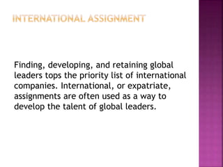 Finding, developing, and retaining global
leaders tops the priority list of international
companies. International, or expatriate,
assignments are often used as a way to
develop the talent of global leaders.
 