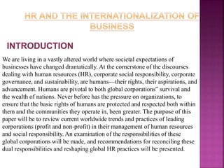 We are living in a vastly altered world where societal expectations of
businesses have changed dramatically. At the cornerstone of the discourses
dealing with human resources (HR), corporate social responsibility, corporate
governance, and sustainability, are humans—their rights, their aspirations, and
advancement. Humans are pivotal to both global corporations‟ survival and
the wealth of nations. Never before has the pressure on organizations, to
ensure that the basic rights of humans are protected and respected both within
them and the communities they operate in, been greater. The purpose of this
paper will be to review current worldwide trends and practices of leading
corporations (profit and non-profit) in their management of human resources
and social responsibility. An examination of the responsibilities of these
global corporations will be made, and recommendations for reconciling these
dual responsibilities and reshaping global HR practices will be presented.
 
