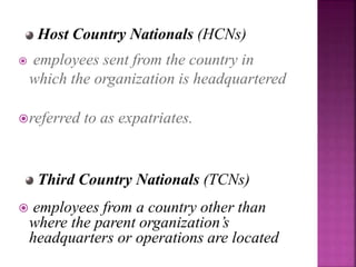  employees sent from the country in
which the organization is headquartered
referred to as expatriates.
Host Country Nationals (HCNs)
Third Country Nationals (TCNs)
 employees from a country other than
where the parent organization’s
headquarters or operations are located
 