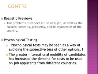  Realistic Previews
 The problems to expect in the new job, as well as the
cultural benefits, problems, and idiosyncrasies of the
country.
 Psychological Testing
Psychological tests may be seen as a way of
avoiding the subjective bias of other options. I
The greater international mobility of candidates
has increased the demand for tests to be used
on job applicants from different countries.
 