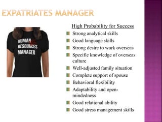 High Probability for Success
Strong analytical skills
Good language skills
Strong desire to work overseas
Specific knowledge of overseas
culture
Well-adjusted family situation
Complete support of spouse
Behavioral flexibility
Adaptability and open-
mindedness
Good relational ability
Good stress management skills
 