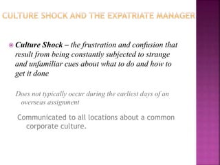  Culture Shock – the frustration and confusion that
result from being constantly subjected to strange
and unfamiliar cues about what to do and how to
get it done
Does not typically occur during the earliest days of an
overseas assignment
Communicated to all locations about a common
corporate culture.
 