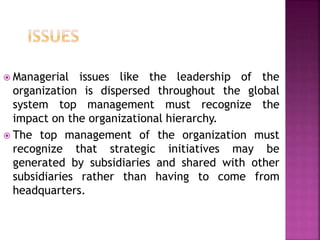  Managerial issues like the leadership of the
organization is dispersed throughout the global
system top management must recognize the
impact on the organizational hierarchy.
 The top management of the organization must
recognize that strategic initiatives may be
generated by subsidiaries and shared with other
subsidiaries rather than having to come from
headquarters.
 