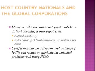  Managers who are host country nationals have
distinct advantages over expatriates
 cultural sensitivity
 understanding of local employees’motivations and
needs
 Careful recruitment, selection, and training of
HCNs can reduce or eliminate the potential
problems with using HCNs
 