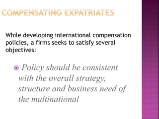 While developing international compensation
policies, a firms seeks to satisfy several
objectives:
 Policy should be consistent
with the overall strategy,
structure and business need of
the multinational
 