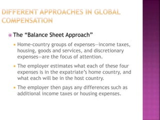  The “Balance Sheet Approach”
 Home-country groups of expenses—income taxes,
housing, goods and services, and discretionary
expenses—are the focus of attention.
 The employer estimates what each of these four
expenses is in the expatriate’s home country, and
what each will be in the host country.
 The employer then pays any differences such as
additional income taxes or housing expenses.
 