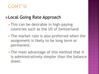 Local Going Rate Approach
 This can be desirable in high-paying
countries such as the US of Switzerland
 The market rate is also preferred when the
assignment is likely to be long term or
permanent.
 The main advantage of this method that it
is administratively simpler than the balance
sheet.
 