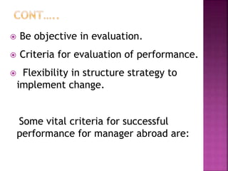  Be objective in evaluation.
 Criteria for evaluation of performance.
 Flexibility in structure strategy to
implement change.
Some vital criteria for successful
performance for manager abroad are:
 