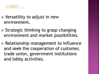  Versatility to adjust in new
environment.
 Strategic thinking to grasp changing
environment and market possibilities.
 Relationship management to influence
and seek the cooperation of customer,
trade union, government institutions
and lobby activities.
 