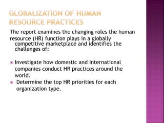 The report examines the changing roles the human
resource (HR) function plays in a globally
competitive marketplace and identifies the
challenges of:
 Investigate how domestic and international
companies conduct HR practices around the
world.
 Determine the top HR priorities for each
organization type.
 