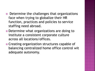  Determine the challenges that organizations
face when trying to globalize their HR
function, practices and policies to service
staffing need abroad.
 Determine what organizations are doing to
institute a consistent corporate culture
across all locations/offices.
 Creating organization structures capable of
balancing centralized home office control wit
adequate autonomy.
 