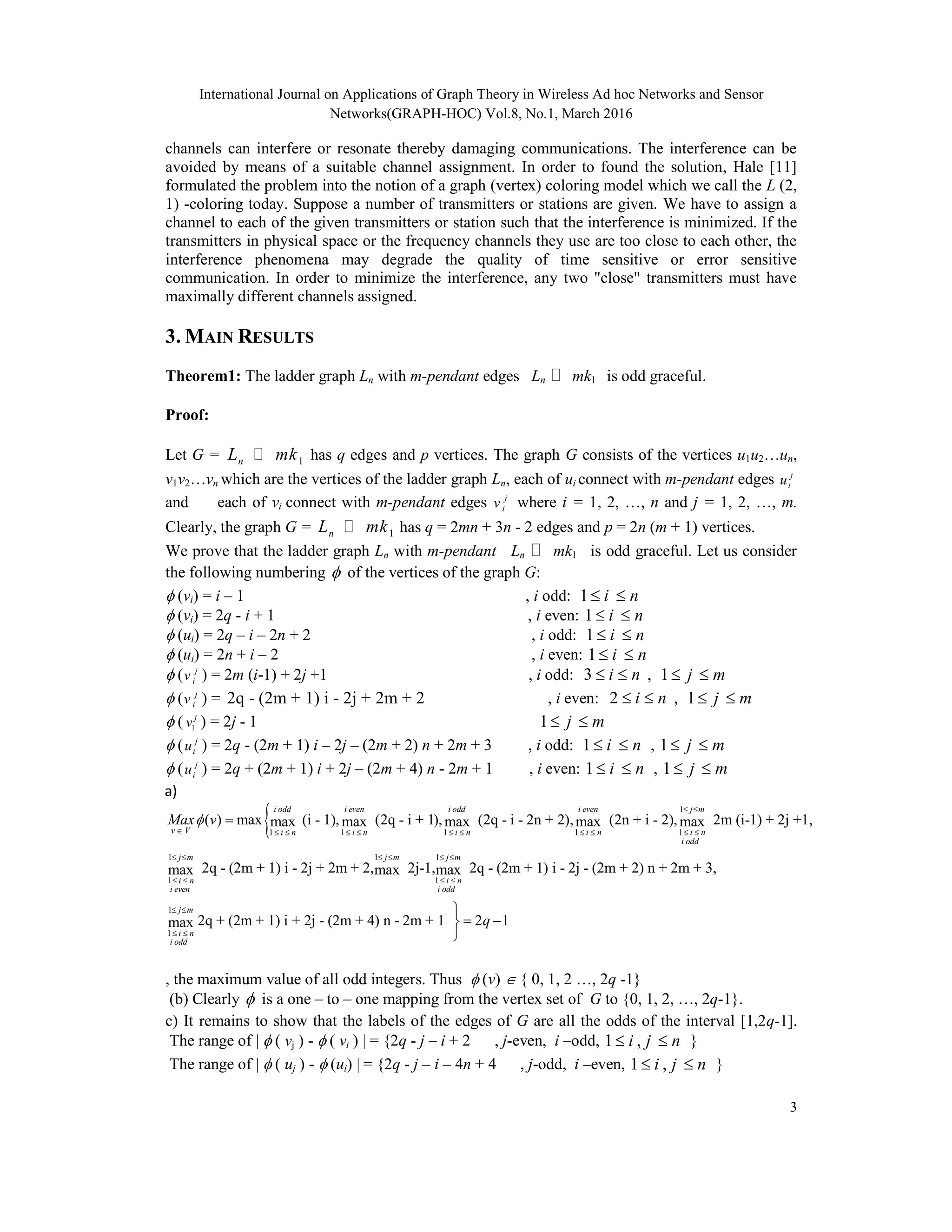 International Journal on Applications of Graph Theory in Wireless Ad hoc Networks and Sensor
Networks(GRAPH-HOC) Vol.8, No.1, March 2016
3
channels can interfere or resonate thereby damaging communications. The interference can be
avoided by means of a suitable channel assignment. In order to found the solution, Hale [11]
formulated the problem into the notion of a graph (vertex) coloring model which we call the L (2,
1) -coloring today. Suppose a number of transmitters or stations are given. We have to assign a
channel to each of the given transmitters or station such that the interference is minimized. If the
transmitters in physical space or the frequency channels they use are too close to each other, the
interference phenomena may degrade the quality of time sensitive or error sensitive
communication. In order to minimize the interference, any two "close" transmitters must have
maximally different channels assigned.
3. MAIN RESULTS
Theorem1: The ladder graph Ln with m-pendant edges Ln  mk1 is odd graceful.
Proof:
Let G = 1nL mk has q edges and p vertices. The graph G consists of the vertices u1u2…un,
v1v2…vn which are the vertices of the ladder graph Ln, each of ui connect with m-pendant edges j
iu
and each of vi connect with m-pendant edges j
iv where i = 1, 2, …, n and j = 1, 2, …, m.
Clearly, the graph G = 1nL mk has q = 2mn + 3n - 2 edges and p = 2n (m + 1) vertices.
We prove that the ladder graph Ln with m-pendant Ln  mk1 is odd graceful. Let us consider
the following numbering  of the vertices of the graph G:
 (vi) = i – 1 , i odd: 1 i n 
 (vi) = 2q - i + 1 , i even: 1 i n 
 (ui) = 2q – i – 2n + 2 , i odd: 1 i n 
 (ui) = 2n + i – 2 , i even: 1 i n 
 ( j
iv ) = 2m (i-1) + 2j +1 , i odd: 3 i n  , 1 j m 
 ( j
iv ) = 2q - (2m + 1) i - 2j + 2m + 2 , i even: 2 i n  , 1 j m 
 ( 1
j
v ) = 2j - 1 1 j m 
 ( j
iu ) = 2q - (2m + 1) i – 2j – (2m + 2) n + 2m + 3 , i odd: 1 i n  , 1 j m 
 ( j
iu ) = 2q + (2m + 1) i + 2j – (2m + 4) n - 2m + 1 , i even: 1 i n  , 1 j m 
a)
 1
1 1 1 1 1
1 1
1
( ) max (i - 1), (2q - i + 1), (2q - i - 2n + 2), (2n + i - 2), 2m (i-1) + 2j +1,max max max max max
2q - (2m + 1) i - 2j + 2m + 2,max
i odd i even i odd i even j m
v V i n i n i n i n i n
i odd
j m
i n
i even
Max v
 
          
  
 

1
1
1
1
2j-1, 2q - (2m + 1) i - 2j - (2m + 2) n + 2m + 3,max max
2q + (2m + 1) i + 2j - (2m + 4) n - 2m + 1 2 1max
j m j m
i n
i odd
j m
i n
i odd
q
  
 
 
 

 

, the maximum value of all odd integers. Thus  (v)  { 0, 1, 2 …, 2q -1}
(b) Clearly  is a one – to – one mapping from the vertex set of G to {0, 1, 2, …, 2q-1}.
c) It remains to show that the labels of the edges of G are all the odds of the interval [1,2q-1].
The range of |  ( vj ) -  ( vi ) | = {2q - j – i + 2 , j-even, i –odd, 1 ,i j n  }
The range of |  ( uj ) -  (ui) | = {2q - j – i – 4n + 4 , j-odd, i –even, 1 ,i j n  }
 