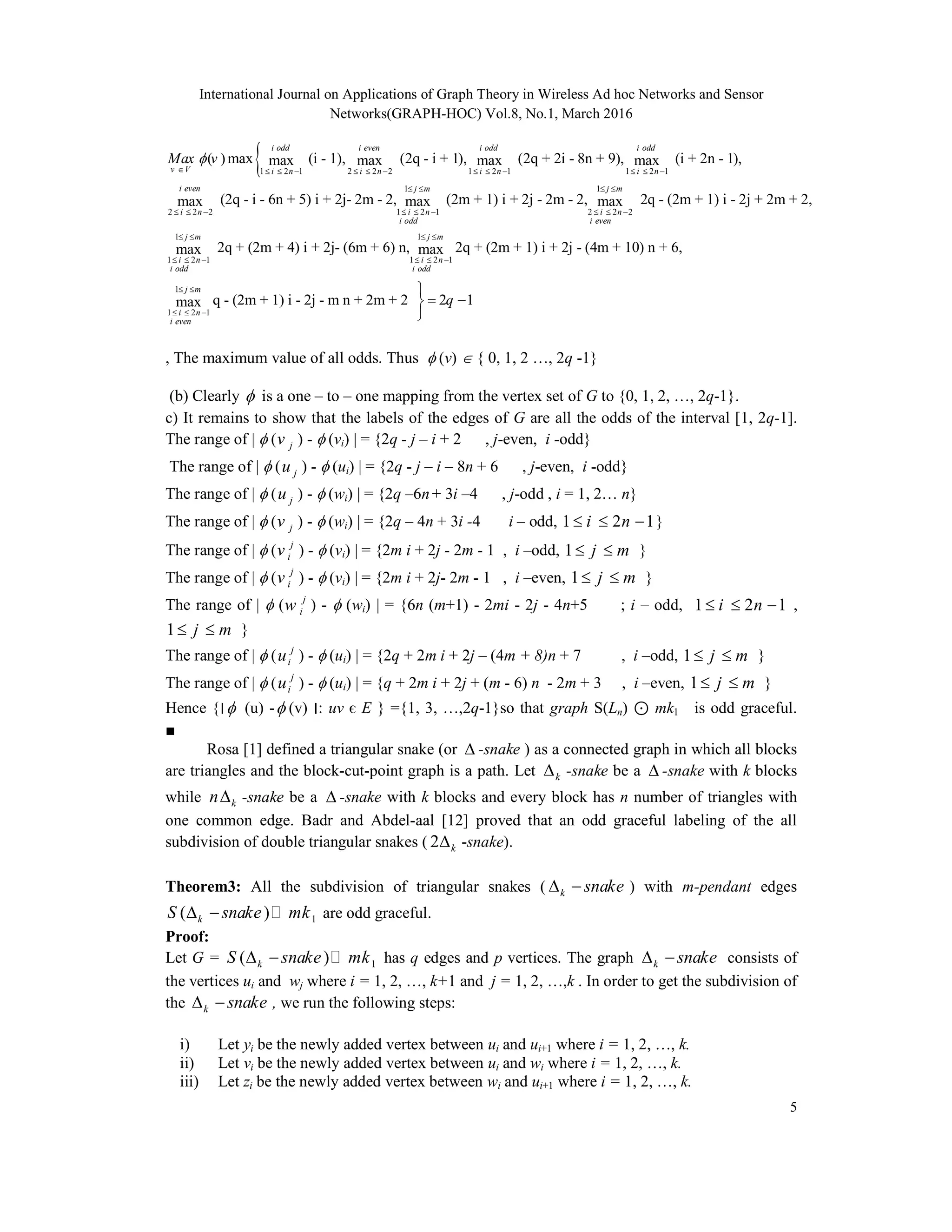 International Journal on Applications of Graph Theory in Wireless Ad hoc Networks and Sensor
Networks(GRAPH-HOC) Vol.8, No.1, March 2016
5
1 2 1 2 2 2 1 2 1 1 2 1
1
2 2 2 1 2 1
( )max (i - 1), (2q - i + 1), (2q + 2i - 8n + 9), (i + 2n - 1),max max max max
(2q - i - 6n + 5) i + 2j- 2m - 2, (2mmax max
i odd i even i odd i odd
v V i n i n i n i n
i even j m
i n i n
i odd
Max v
            
 
     
1
2 2 2
1 1
1 2 1 1 2 1
1
1 2 1
+ 1) i + 2j - 2m - 2, 2q - (2m + 1) i - 2j + 2m + 2,max
2q + (2m + 4) i + 2j- (6m + 6) n, 2q + (2m + 1) i + 2j - (4m + 10) n + 6,max max
j m
i n
i even
j m j m
i n i n
i odd i odd
j
i n
i even
 
  
   
     

  
q - (2m + 1) i - 2j - m n + 2m + 2 2 1max
m
q
 
 

, The maximum value of all odds. Thus  (v)  { 0, 1, 2 …, 2q -1}
(b) Clearly  is a one – to – one mapping from the vertex set of G to {0, 1, 2, …, 2q-1}.
c) It remains to show that the labels of the edges of G are all the odds of the interval [1, 2q-1].
The range of |  ( jv ) -  (vi) | = {2q - j – i + 2 , j-even, i -odd}
The range of |  ( ju ) -  (ui) | = {2q - j – i – 8n + 6 , j-even, i -odd}
The range of |  ( ju ) -  (wi) | = {2q –6n+ 3i –4 , j-odd , i = 1, 2… n}
The range of |  ( jv ) -  (wi) | = {2q – 4n + 3i -4 i – odd, 1 2 1i n   }
The range of |  ( j
iv ) -  (vi) | = {2m i + 2j - 2m - 1 , i –odd, 1 j m  }
The range of |  ( j
iv ) -  (vi) | = {2m i + 2j- 2m - 1 , i –even, 1 j m  }
The range of |  ( j
iw ) -  (wi) | = {6n (m+1) - 2mi - 2j - 4n+5 ; i – odd, 1 2 1i n   ,
1 j m  }
The range of |  ( j
iu ) -  (ui) | = {2q + 2m i + 2j – (4m + 8)n + 7 , i –odd, 1 j m  }
The range of |  ( j
iu ) -  (ui) | = {q + 2m i + 2j + (m - 6) n - 2m + 3 , i –even, 1 j m  }
Hence {‫׀‬ (u) - (v) ‫׀‬: uv є E } ={1, 3, …,2q-1}so that graph S(Ln) ⊙ mk1 is odd graceful.
■
Rosa [1] defined a triangular snake (or  -snake ) as a connected graph in which all blocks
are triangles and the block-cut-point graph is a path. Let k -snake be a  -snake with k blocks
while kn -snake be a  -snake with k blocks and every block has n number of triangles with
one common edge. Badr and Abdel-aal [12] proved that an odd graceful labeling of the all
subdivision of double triangular snakes ( 2 k -snake).
Theorem3: All the subdivision of triangular snakes ( k snake  ) with m-pendant edges
1( )kS snake mk   are odd graceful.
Proof:
Let G = 1( )kS snake mk   has q edges and p vertices. The graph k snake  consists of
the vertices ui and wj where i = 1, 2, …, k+1 and j = 1, 2, …,k . In order to get the subdivision of
the k snake  , we run the following steps:
i) Let yi be the newly added vertex between ui and ui+1 where i = 1, 2, …, k.
ii) Let vi be the newly added vertex between ui and wi where i = 1, 2, …, k.
iii) Let zi be the newly added vertex between wi and ui+1 where i = 1, 2, …, k.
 