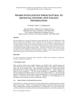International Journal on Applications of Graph Theory in Wireless Ad hoc Networks and Sensor
Networks(GRAPH-HOC) Vol.8, No.1, March 2016
DOI : 10.5121/jgraphoc.2016.8102 9
SWARM INTELLIGENCE FROM NATURAL TO
ARTIFICIAL SYSTEMS: ANT COLONY
OPTIMIZATION
O. Deepa1
and Dr. A. Senthilkumar2
1
Research Scholar, Department of Computer Science,
Bharathiar University, Coimbatore, Tamil Nadu, India.
2
Asst. Professor, Department of Computer Science,
Arignar Anna Government Arts College, Namakkal, Tamil Nadu, India.
Abstract
Successful applications coming from biologically inspired algorithm like Ant Colony Optimization (ACO)
based on artificial swarm intelligence which is inspired by the collective behavior of social insects. ACO
has been inspired from natural ants system, their behavior, team coordination, synchronization for the
searching of optimal solution and also maintains information of each ant. At present, ACO has emerged as
a leading metaheuristic technique for the solution of combinatorial optimization problems which can be
used to find shortest path through construction graph. This paper describe about various behavior of ants,
successfully used ACO algorithms, applications and current trends. In recent years, some researchers
have also focused on the application of ACO algorithms to design of wireless communication network,
bioinformatics problem, dynamic problem and multi-objective problem.
Keywords
Ant colony optimization, biologically inspired algorithm, artificial swarm intelligence, metaheuristic
technique, combinatorial optimization
1. INTRODUCTION
Many researchers tried to solve complex problems to get feasible results. Feasible solutions are
those which give all the possible results. Optimization problem is the problem of finding best
result from all the feasible results. Many optimization techniques are inspired from natural
phenomenon like ant colony optimization, bee colony optimization etc. These techniques are
based on Swarm Intelligence. The term swarm intelligence is a probabilistic technique for
solving computational problems which can be used to get optimal solution [1]. The shortest path
behavior of foraging ant colonies and by a similar common process of reverse-engineering of this
behavior is at the very root of ACO’s design [2]. Therefore, it is the starting point of our
description of ACO’s genesis and can be summarized as follow.
1.1. SOCIAL INSECTS: SWARM INTELLIGENCE
Insects that live in colonies, like ants, bees, termites and wasps have inspired naturalists as well as
poets for many years. “What is it that governs here? What is it that issues orders, foresees the
future, elaborates plans and preserves equilibrium?” wrote Maeterlinck. In a social insect colony,
a worker usually does not perform all tasks, but rather specializes in a set of tasks according to its
 