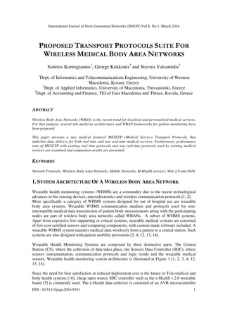 International Journal of Next-Generation Networks (IJNGN) Vol.8, No.1, March 2016
DOI : 10.5121/ijngn.2016.8101 1
PROPOSED TRANSPORT PROTOCOLS SUITE FOR
WIRELESS MEDICAL BODY AREA NETWORKS
Sotirios Kontogiannis1
, George Kokkonis2
and Stavros Valsamidis3
1
Dept. of Informatics and Telecommunications Engineering, University of Western
Macedonia, Kozani, Greece
2
Dept. of Applied Informatics, University of Macedonia, Thessaloniki, Greece
3
Dept. of Accounting and Finance, TEI of East Macedonia and Thrace, Kavala, Greece
ABSTRACT
Wireless Body Area Networks (WBAN) is the recent trend for localized and personalized medical services.
For that purpose, several tele-medicine architectures and WBAN frameworks for patient monitoring have
been proposed.
This paper presents a new medical protocol MESETP (Medical Services Transport Protocol), that
underlies data delivery for both real-time and non real-time medical services. Furthermore, performance
tests of MESETP with existing real time protocols and non real-time protocols used by existing medical
services are examined and comparison results are presented.
KEYWORDS
Network Protocols, Wireless Body Area Networks, Mobile Networks, M-Health services, Web 2.0 and NGN
1. SYSTEM ARCHITECTURE OF A WIRELESS BODY AREA NETWORK
Wearable health monitoring systems (WHMS) are a commodity due to the recent technological
advances in bio-sensing devices, microelectronics and wireless communication protocols [1, 2].
More specifically a category of WHMS systems designed for out of hospital use are wearable
body area systems. Wearable WHMS communication medium and protocols used for non-
interruptible medical data transmission of patient body measurements along with the participating
nodes are part of wireless body area networks called WBANs. A subset of WHMS systems.
Apart from expensive live supporting or critical systems, wearable medical systems are consisted
of low-cost certified sensors and computing components, with custom-made software included. A
wearable WHMS system transfers medical data wirelessly from a patient to a central station. Such
systems are also designed with patient mobility provisions [3, 4, 12, 13, 14].
Wearable Health Monitoring Systems are composed by three distinctive parts: The Central
Station (CS), where the collection of data takes place, the Sensors Data Controller (SDC), where
sensors instrumentation, communication protocols and logic reside and the wearable medical
sensors. Wearable health monitoring system architecture is illustrated at Figure 1 [1, 2, 3, 4, 12,
13, 14].
Since the need for best satisfaction at reduced deployment cost is the future in Tele-medical and
body health systems [16], cheap open source SDC controller such as the e-Health v.2.0 wearable
board [5] is commonly used. The e-Health data collector is consisted of an AVR microcontroller
 