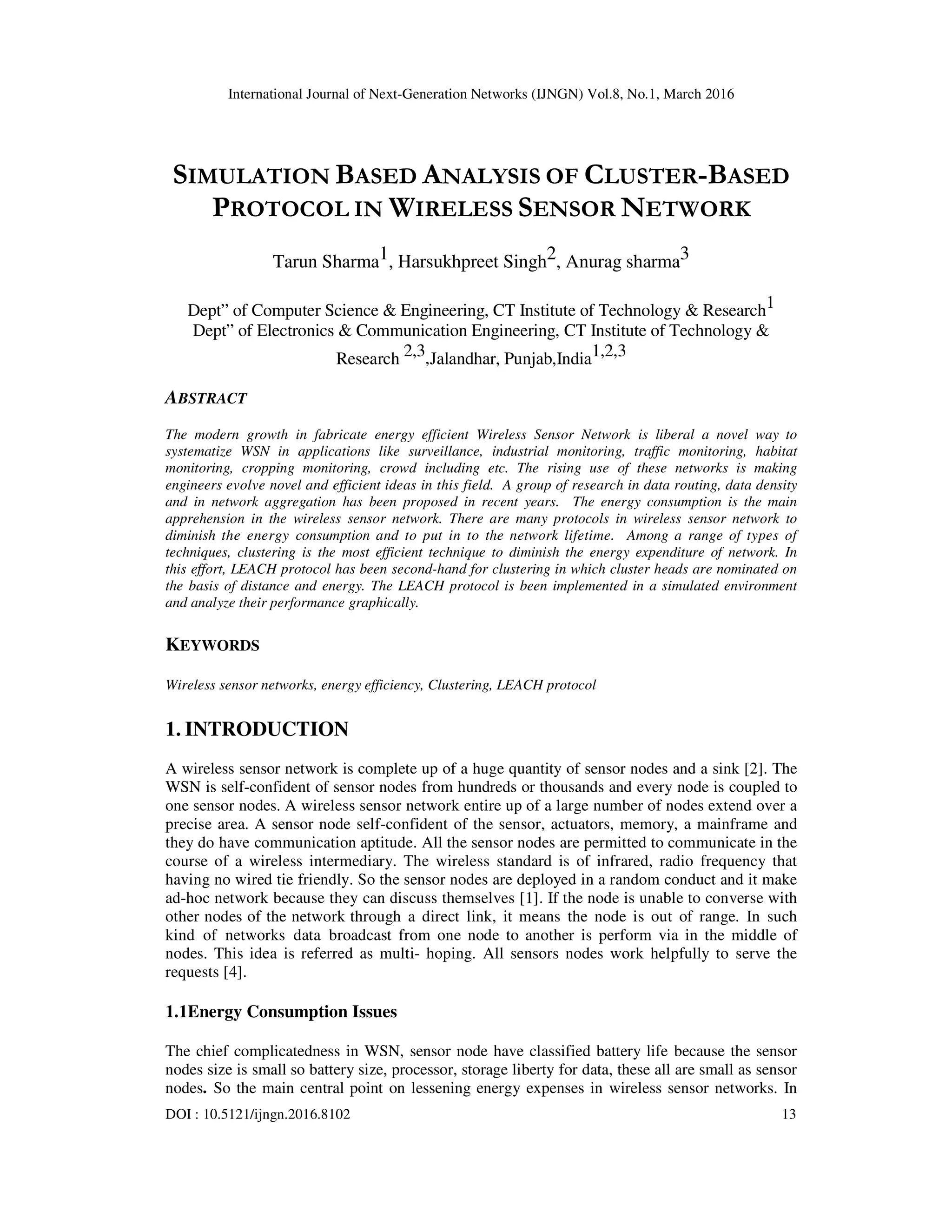 International Journal of Next-Generation Networks (IJNGN) Vol.8, No.1, March 2016 DOI : 10.5121/ijngn.2016.8102 13 SIMULATION BASED ANALYSIS OF CLUSTER-BASED PROTOCOL IN WIRELESS SENSOR NETWORK Tarun Sharma1, Harsukhpreet Singh2, Anurag sharma3 Dept” of Computer Science & Engineering, CT Institute of Technology & Research1 Dept” of Electronics & Communication Engineering, CT Institute of Technology & Research 2,3,Jalandhar, Punjab,India1,2,3 ABSTRACT The modern growth in fabricate energy efficient Wireless Sensor Network is liberal a novel way to systematize WSN in applications like surveillance, industrial monitoring, traffic monitoring, habitat monitoring, cropping monitoring, crowd including etc. The rising use of these networks is making engineers evolve novel and efficient ideas in this field. A group of research in data routing, data density and in network aggregation has been proposed in recent years. The energy consumption is the main apprehension in the wireless sensor network. There are many protocols in wireless sensor network to diminish the energy consumption and to put in to the network lifetime. Among a range of types of techniques, clustering is the most efficient technique to diminish the energy expenditure of network. In this effort, LEACH protocol has been second-hand for clustering in which cluster heads are nominated on the basis of distance and energy. The LEACH protocol is been implemented in a simulated environment and analyze their performance graphically. KEYWORDS Wireless sensor networks, energy efficiency, Clustering, LEACH protocol 1. INTRODUCTION A wireless sensor network is complete up of a huge quantity of sensor nodes and a sink [2]. The WSN is self-confident of sensor nodes from hundreds or thousands and every node is coupled to one sensor nodes. A wireless sensor network entire up of a large number of nodes extend over a precise area. A sensor node self-confident of the sensor, actuators, memory, a mainframe and they do have communication aptitude. All the sensor nodes are permitted to communicate in the course of a wireless intermediary. The wireless standard is of infrared, radio frequency that having no wired tie friendly. So the sensor nodes are deployed in a random conduct and it make ad-hoc network because they can discuss themselves [1]. If the node is unable to converse with other nodes of the network through a direct link, it means the node is out of range. In such kind of networks data broadcast from one node to another is perform via in the middle of nodes. This idea is referred as multi- hoping. All sensors nodes work helpfully to serve the requests [4]. 1.1Energy Consumption Issues The chief complicatedness in WSN, sensor node have classified battery life because the sensor nodes size is small so battery size, processor, storage liberty for data, these all are small as sensor nodes. So the main central point on lessening energy expenses in wireless sensor networks. In 