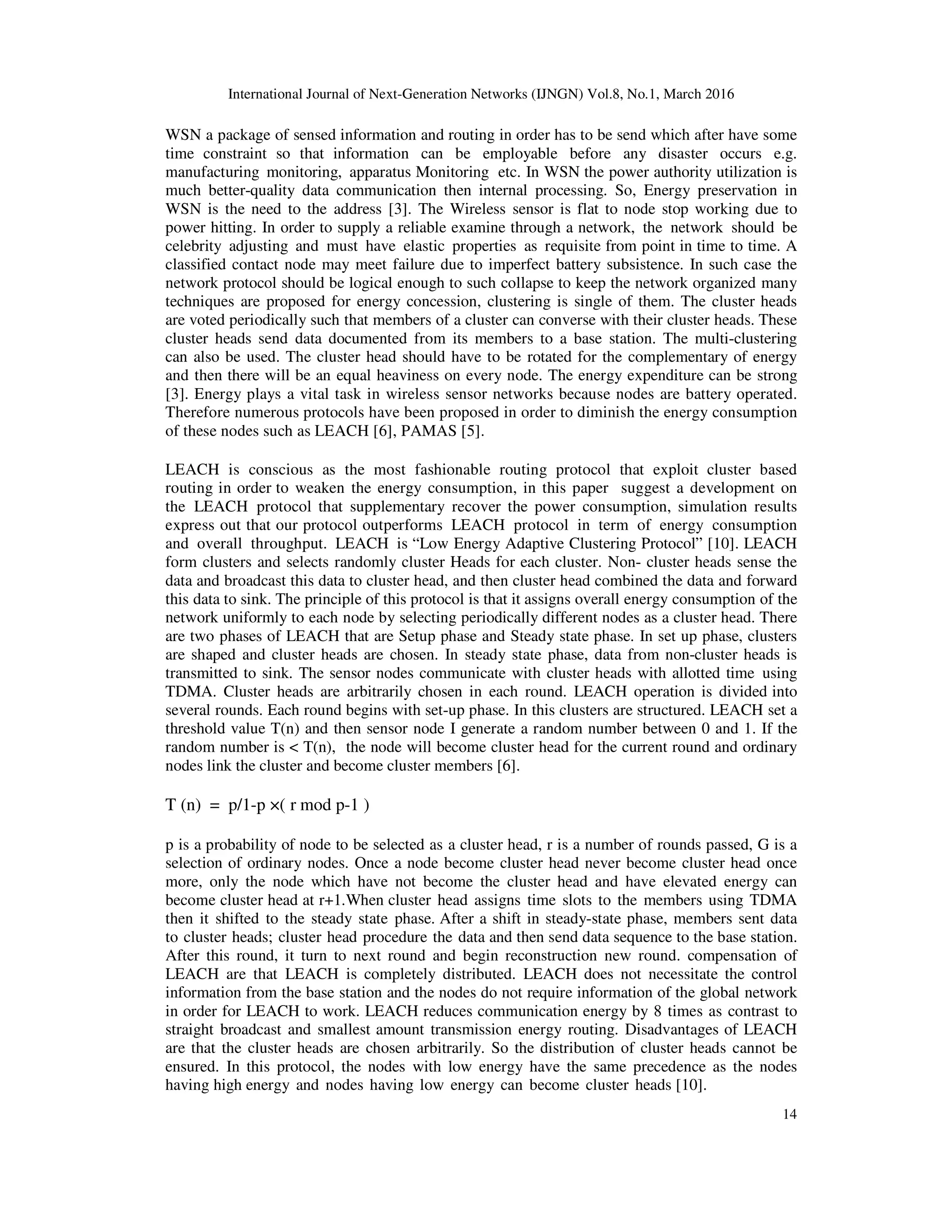 International Journal of Next-Generation Networks (IJNGN) Vol.8, No.1, March 2016 14 WSN a package of sensed information and routing in order has to be send which after have some time constraint so that information can be employable before any disaster occurs e.g. manufacturing monitoring, apparatus Monitoring etc. In WSN the power authority utilization is much better-quality data communication then internal processing. So, Energy preservation in WSN is the need to the address [3]. The Wireless sensor is flat to node stop working due to power hitting. In order to supply a reliable examine through a network, the network should be celebrity adjusting and must have elastic properties as requisite from point in time to time. A classified contact node may meet failure due to imperfect battery subsistence. In such case the network protocol should be logical enough to such collapse to keep the network organized many techniques are proposed for energy concession, clustering is single of them. The cluster heads are voted periodically such that members of a cluster can converse with their cluster heads. These cluster heads send data documented from its members to a base station. The multi-clustering can also be used. The cluster head should have to be rotated for the complementary of energy and then there will be an equal heaviness on every node. The energy expenditure can be strong [3]. Energy plays a vital task in wireless sensor networks because nodes are battery operated. Therefore numerous protocols have been proposed in order to diminish the energy consumption of these nodes such as LEACH [6], PAMAS [5]. LEACH is conscious as the most fashionable routing protocol that exploit cluster based routing in order to weaken the energy consumption, in this paper suggest a development on the LEACH protocol that supplementary recover the power consumption, simulation results express out that our protocol outperforms LEACH protocol in term of energy consumption and overall throughput. LEACH is “Low Energy Adaptive Clustering Protocol” [10]. LEACH form clusters and selects randomly cluster Heads for each cluster. Non- cluster heads sense the data and broadcast this data to cluster head, and then cluster head combined the data and forward this data to sink. The principle of this protocol is that it assigns overall energy consumption of the network uniformly to each node by selecting periodically different nodes as a cluster head. There are two phases of LEACH that are Setup phase and Steady state phase. In set up phase, clusters are shaped and cluster heads are chosen. In steady state phase, data from non-cluster heads is transmitted to sink. The sensor nodes communicate with cluster heads with allotted time using TDMA. Cluster heads are arbitrarily chosen in each round. LEACH operation is divided into several rounds. Each round begins with set-up phase. In this clusters are structured. LEACH set a threshold value T(n) and then sensor node I generate a random number between 0 and 1. If the random number is < T(n), the node will become cluster head for the current round and ordinary nodes link the cluster and become cluster members [6]. T (n) = p/1-p ×( r mod p-1 ) p is a probability of node to be selected as a cluster head, r is a number of rounds passed, G is a selection of ordinary nodes. Once a node become cluster head never become cluster head once more, only the node which have not become the cluster head and have elevated energy can become cluster head at r+1.When cluster head assigns time slots to the members using TDMA then it shifted to the steady state phase. After a shift in steady-state phase, members sent data to cluster heads; cluster head procedure the data and then send data sequence to the base station. After this round, it turn to next round and begin reconstruction new round. compensation of LEACH are that LEACH is completely distributed. LEACH does not necessitate the control information from the base station and the nodes do not require information of the global network in order for LEACH to work. LEACH reduces communication energy by 8 times as contrast to straight broadcast and smallest amount transmission energy routing. Disadvantages of LEACH are that the cluster heads are chosen arbitrarily. So the distribution of cluster heads cannot be ensured. In this protocol, the nodes with low energy have the same precedence as the nodes having high energy and nodes having low energy can become cluster heads [10]. 