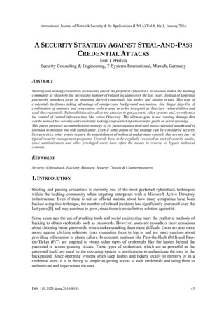 International Journal of Network Security & Its Applications (IJNSA) Vol.8, No.1, January 2016
DOI : 10.5121/ijnsa.2016.8103 45
A SECURITY STRATEGY AGAINST STEAL-AND-PASS
CREDENTIAL ATTACKS
Juan Ceballos
Security Consulting & Engineering, T-Systems International, Munich, Germany
ABSTRACT
Stealing and passing credentials is currently one of the preferred cyberattack techniques within the hacking
community as shown by the increasing number of related incidents over the last years. Instead of targeting
passwords, attackers focus on obtaining derived credentials like hashes and session tickets. This type of
credentials facilitates taking advantage of omnipresent background mechanisms like Single Sign-On. A
combination of malware and penetration tools is used in order to exploit architecture vulnerabilities and
steal the credentials. Vulnerabilities also allow the attacker to get access to other systems and covertly take
the control of central infrastructure like Active Directory. The ultimate goal is not creating damage that
can be noticed but covertly and constantly leaking confidential information for profit or cyber spionage.
This paper proposes a comprehensive strategy of six points against steal-and-pass credential attacks and is
intended to mitigate the risk significantly. Even if some points of the strategy can be considered security
best-practices, other points require the establishment of technical and process controls that are not part of
typical security management programs. Controls have to be regularly reviewed as part of security audits,
since administrators and other privileged users have often the means to remove or bypass technical
controls.
KEYWORDS
Security, Cyberattack, Hacking, Malware, Security Threats & Countermeasures
1. INTRODUCTION
Stealing and passing credentials is currently one of the most preferred cyberattack techniques
within the hacking community when targeting enterprises with a Microsoft Active Directory
infrastructure. Even if there is not an official statistic about how many companies have been
hacked using this technique, the number of related incidents has significantly increased over the
last years [1] and may continue to grow, since there is no definitive solution against it.
Some years ago the use of cracking tools and social engineering were the preferred methods of
hacking to obtain credentials such as passwords. However, users are nowadays more conscious
about choosing better passwords, which makes cracking them more difficult. Users are also more
aware against clicking unknown links requesting them to log in and are more cautious about
providing information to phone callers. In contrast, methods like Pass-the-Hash (PtH) and Pass-
the-Ticket (PtT) are targeted to obtain other types of credentials like the hashes behind the
password or access granting tickets. These types of credentials, which are as powerful as the
password itself, are used by the operating system or applications to authenticate the user in the
background. Since operating systems often keep hashes and tickets locally in memory or in a
credential store, it is in theory as simple as getting access to such credentials and using them to
authenticate and impersonate the user.
 