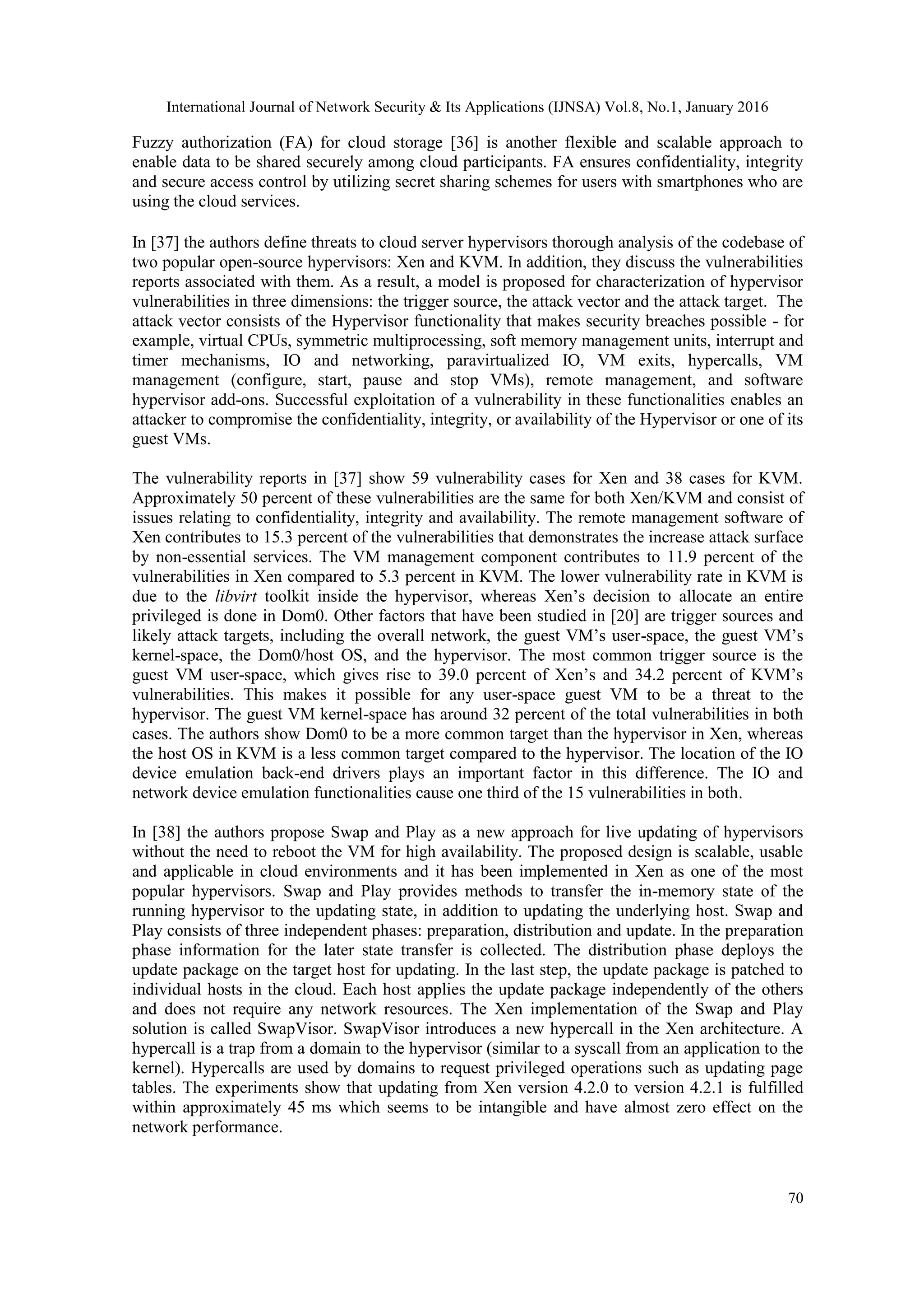 International Journal of Network Security & Its Applications (IJNSA) Vol.8, No.1, January 2016
70
Fuzzy authorization (FA) for cloud storage [36] is another flexible and scalable approach to
enable data to be shared securely among cloud participants. FA ensures confidentiality, integrity
and secure access control by utilizing secret sharing schemes for users with smartphones who are
using the cloud services.
In [37] the authors define threats to cloud server hypervisors thorough analysis of the codebase of
two popular open-source hypervisors: Xen and KVM. In addition, they discuss the vulnerabilities
reports associated with them. As a result, a model is proposed for characterization of hypervisor
vulnerabilities in three dimensions: the trigger source, the attack vector and the attack target. The
attack vector consists of the Hypervisor functionality that makes security breaches possible - for
example, virtual CPUs, symmetric multiprocessing, soft memory management units, interrupt and
timer mechanisms, IO and networking, paravirtualized IO, VM exits, hypercalls, VM
management (configure, start, pause and stop VMs), remote management, and software
hypervisor add-ons. Successful exploitation of a vulnerability in these functionalities enables an
attacker to compromise the confidentiality, integrity, or availability of the Hypervisor or one of its
guest VMs.
The vulnerability reports in [37] show 59 vulnerability cases for Xen and 38 cases for KVM.
Approximately 50 percent of these vulnerabilities are the same for both Xen/KVM and consist of
issues relating to confidentiality, integrity and availability. The remote management software of
Xen contributes to 15.3 percent of the vulnerabilities that demonstrates the increase attack surface
by non-essential services. The VM management component contributes to 11.9 percent of the
vulnerabilities in Xen compared to 5.3 percent in KVM. The lower vulnerability rate in KVM is
due to the libvirt toolkit inside the hypervisor, whereas Xen’s decision to allocate an entire
privileged is done in Dom0. Other factors that have been studied in [20] are trigger sources and
likely attack targets, including the overall network, the guest VM’s user-space, the guest VM’s
kernel-space, the Dom0/host OS, and the hypervisor. The most common trigger source is the
guest VM user-space, which gives rise to 39.0 percent of Xen’s and 34.2 percent of KVM’s
vulnerabilities. This makes it possible for any user-space guest VM to be a threat to the
hypervisor. The guest VM kernel-space has around 32 percent of the total vulnerabilities in both
cases. The authors show Dom0 to be a more common target than the hypervisor in Xen, whereas
the host OS in KVM is a less common target compared to the hypervisor. The location of the IO
device emulation back-end drivers plays an important factor in this difference. The IO and
network device emulation functionalities cause one third of the 15 vulnerabilities in both.
In [38] the authors propose Swap and Play as a new approach for live updating of hypervisors
without the need to reboot the VM for high availability. The proposed design is scalable, usable
and applicable in cloud environments and it has been implemented in Xen as one of the most
popular hypervisors. Swap and Play provides methods to transfer the in-memory state of the
running hypervisor to the updating state, in addition to updating the underlying host. Swap and
Play consists of three independent phases: preparation, distribution and update. In the preparation
phase information for the later state transfer is collected. The distribution phase deploys the
update package on the target host for updating. In the last step, the update package is patched to
individual hosts in the cloud. Each host applies the update package independently of the others
and does not require any network resources. The Xen implementation of the Swap and Play
solution is called SwapVisor. SwapVisor introduces a new hypercall in the Xen architecture. A
hypercall is a trap from a domain to the hypervisor (similar to a syscall from an application to the
kernel). Hypercalls are used by domains to request privileged operations such as updating page
tables. The experiments show that updating from Xen version 4.2.0 to version 4.2.1 is fulfilled
within approximately 45 ms which seems to be intangible and have almost zero effect on the
network performance.
 