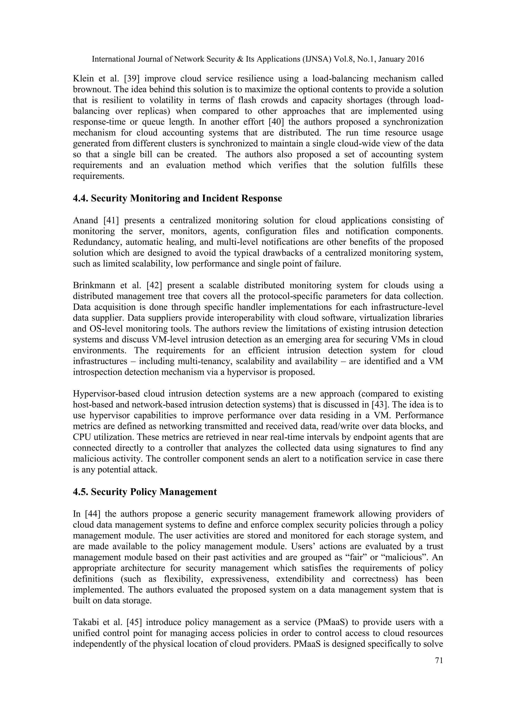 International Journal of Network Security & Its Applications (IJNSA) Vol.8, No.1, January 2016
71
Klein et al. [39] improve cloud service resilience using a load-balancing mechanism called
brownout. The idea behind this solution is to maximize the optional contents to provide a solution
that is resilient to volatility in terms of flash crowds and capacity shortages (through load-
balancing over replicas) when compared to other approaches that are implemented using
response-time or queue length. In another effort [40] the authors proposed a synchronization
mechanism for cloud accounting systems that are distributed. The run time resource usage
generated from different clusters is synchronized to maintain a single cloud-wide view of the data
so that a single bill can be created. The authors also proposed a set of accounting system
requirements and an evaluation method which verifies that the solution fulfills these
requirements.
4.4. Security Monitoring and Incident Response
Anand [41] presents a centralized monitoring solution for cloud applications consisting of
monitoring the server, monitors, agents, configuration files and notification components.
Redundancy, automatic healing, and multi-level notifications are other benefits of the proposed
solution which are designed to avoid the typical drawbacks of a centralized monitoring system,
such as limited scalability, low performance and single point of failure.
Brinkmann et al. [42] present a scalable distributed monitoring system for clouds using a
distributed management tree that covers all the protocol-specific parameters for data collection.
Data acquisition is done through specific handler implementations for each infrastructure-level
data supplier. Data suppliers provide interoperability with cloud software, virtualization libraries
and OS-level monitoring tools. The authors review the limitations of existing intrusion detection
systems and discuss VM-level intrusion detection as an emerging area for securing VMs in cloud
environments. The requirements for an efficient intrusion detection system for cloud
infrastructures – including multi-tenancy, scalability and availability – are identified and a VM
introspection detection mechanism via a hypervisor is proposed.
Hypervisor-based cloud intrusion detection systems are a new approach (compared to existing
host-based and network-based intrusion detection systems) that is discussed in [43]. The idea is to
use hypervisor capabilities to improve performance over data residing in a VM. Performance
metrics are defined as networking transmitted and received data, read/write over data blocks, and
CPU utilization. These metrics are retrieved in near real-time intervals by endpoint agents that are
connected directly to a controller that analyzes the collected data using signatures to find any
malicious activity. The controller component sends an alert to a notification service in case there
is any potential attack.
4.5. Security Policy Management
In [44] the authors propose a generic security management framework allowing providers of
cloud data management systems to define and enforce complex security policies through a policy
management module. The user activities are stored and monitored for each storage system, and
are made available to the policy management module. Users’ actions are evaluated by a trust
management module based on their past activities and are grouped as “fair” or “malicious”. An
appropriate architecture for security management which satisfies the requirements of policy
definitions (such as flexibility, expressiveness, extendibility and correctness) has been
implemented. The authors evaluated the proposed system on a data management system that is
built on data storage.
Takabi et al. [45] introduce policy management as a service (PMaaS) to provide users with a
unified control point for managing access policies in order to control access to cloud resources
independently of the physical location of cloud providers. PMaaS is designed specifically to solve
 