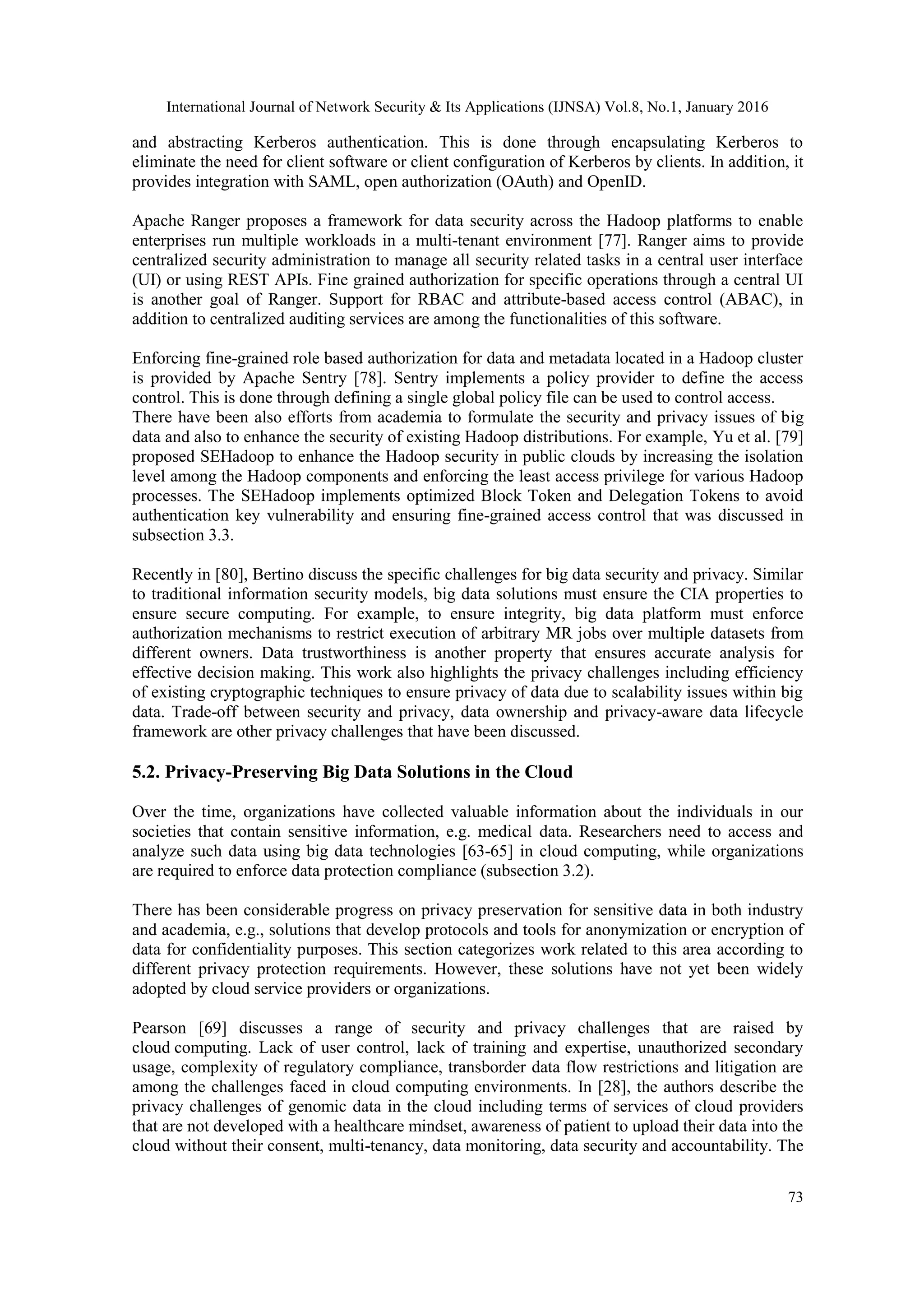 International Journal of Network Security & Its Applications (IJNSA) Vol.8, No.1, January 2016
73
and abstracting Kerberos authentication. This is done through encapsulating Kerberos to
eliminate the need for client software or client configuration of Kerberos by clients. In addition, it
provides integration with SAML, open authorization (OAuth) and OpenID.
Apache Ranger proposes a framework for data security across the Hadoop platforms to enable
enterprises run multiple workloads in a multi-tenant environment [77]. Ranger aims to provide
centralized security administration to manage all security related tasks in a central user interface
(UI) or using REST APIs. Fine grained authorization for specific operations through a central UI
is another goal of Ranger. Support for RBAC and attribute-based access control (ABAC), in
addition to centralized auditing services are among the functionalities of this software.
Enforcing fine-grained role based authorization for data and metadata located in a Hadoop cluster
is provided by Apache Sentry [78]. Sentry implements a policy provider to define the access
control. This is done through defining a single global policy file can be used to control access.
There have been also efforts from academia to formulate the security and privacy issues of big
data and also to enhance the security of existing Hadoop distributions. For example, Yu et al. [79]
proposed SEHadoop to enhance the Hadoop security in public clouds by increasing the isolation
level among the Hadoop components and enforcing the least access privilege for various Hadoop
processes. The SEHadoop implements optimized Block Token and Delegation Tokens to avoid
authentication key vulnerability and ensuring fine-grained access control that was discussed in
subsection 3.3.
Recently in [80], Bertino discuss the specific challenges for big data security and privacy. Similar
to traditional information security models, big data solutions must ensure the CIA properties to
ensure secure computing. For example, to ensure integrity, big data platform must enforce
authorization mechanisms to restrict execution of arbitrary MR jobs over multiple datasets from
different owners. Data trustworthiness is another property that ensures accurate analysis for
effective decision making. This work also highlights the privacy challenges including efficiency
of existing cryptographic techniques to ensure privacy of data due to scalability issues within big
data. Trade-off between security and privacy, data ownership and privacy-aware data lifecycle
framework are other privacy challenges that have been discussed.
5.2. Privacy-Preserving Big Data Solutions in the Cloud
Over the time, organizations have collected valuable information about the individuals in our
societies that contain sensitive information, e.g. medical data. Researchers need to access and
analyze such data using big data technologies [63-65] in cloud computing, while organizations
are required to enforce data protection compliance (subsection 3.2).
There has been considerable progress on privacy preservation for sensitive data in both industry
and academia, e.g., solutions that develop protocols and tools for anonymization or encryption of
data for confidentiality purposes. This section categorizes work related to this area according to
different privacy protection requirements. However, these solutions have not yet been widely
adopted by cloud service providers or organizations.
Pearson [69] discusses a range of security and privacy challenges that are raised by
cloud computing. Lack of user control, lack of training and expertise, unauthorized secondary
usage, complexity of regulatory compliance, transborder data flow restrictions and litigation are
among the challenges faced in cloud computing environments. In [28], the authors describe the
privacy challenges of genomic data in the cloud including terms of services of cloud providers
that are not developed with a healthcare mindset, awareness of patient to upload their data into the
cloud without their consent, multi-tenancy, data monitoring, data security and accountability. The
 