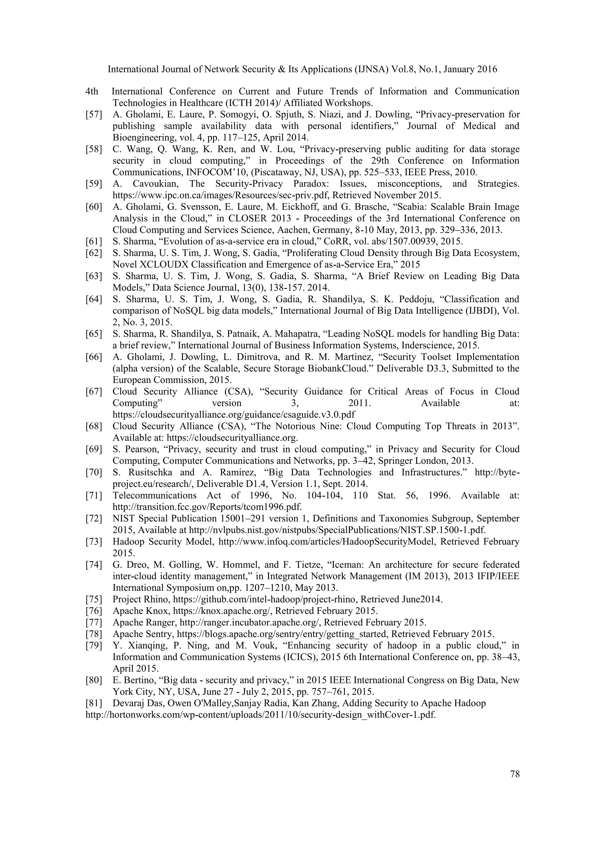 International Journal of Network Security & Its Applications (IJNSA) Vol.8, No.1, January 2016
78
4th International Conference on Current and Future Trends of Information and Communication
Technologies in Healthcare (ICTH 2014)/ Affiliated Workshops.
[57] A. Gholami, E. Laure, P. Somogyi, O. Spjuth, S. Niazi, and J. Dowling, “Privacy-preservation for
publishing sample availability data with personal identifiers,” Journal of Medical and
Bioengineering, vol. 4, pp. 117–125, April 2014.
[58] C. Wang, Q. Wang, K. Ren, and W. Lou, “Privacy-preserving public auditing for data storage
security in cloud computing,” in Proceedings of the 29th Conference on Information
Communications, INFOCOM’10, (Piscataway, NJ, USA), pp. 525–533, IEEE Press, 2010.
[59] A. Cavoukian, The Security-Privacy Paradox: Issues, misconceptions, and Strategies.
https://www.ipc.on.ca/images/Resources/sec-priv.pdf, Retrieved November 2015.
[60] A. Gholami, G. Svensson, E. Laure, M. Eickhoff, and G. Brasche, “Scabia: Scalable Brain Image
Analysis in the Cloud,” in CLOSER 2013 - Proceedings of the 3rd International Conference on
Cloud Computing and Services Science, Aachen, Germany, 8-10 May, 2013, pp. 329–336, 2013.
[61] S. Sharma, “Evolution of as-a-service era in cloud,” CoRR, vol. abs/1507.00939, 2015.
[62] S. Sharma, U. S. Tim, J. Wong, S. Gadia, “Proliferating Cloud Density through Big Data Ecosystem,
Novel XCLOUDX Classification and Emergence of as-a-Service Era,” 2015
[63] S. Sharma, U. S. Tim, J. Wong, S. Gadia, S. Sharma, “A Brief Review on Leading Big Data
Models,” Data Science Journal, 13(0), 138-157. 2014.
[64] S. Sharma, U. S. Tim, J. Wong, S. Gadia, R. Shandilya, S. K. Peddoju, “Classification and
comparison of NoSQL big data models,” International Journal of Big Data Intelligence (IJBDI), Vol.
2, No. 3, 2015.
[65] S. Sharma, R. Shandilya, S. Patnaik, A. Mahapatra, “Leading NoSQL models for handling Big Data:
a brief review,” International Journal of Business Information Systems, Inderscience, 2015.
[66] A. Gholami, J. Dowling, L. Dimitrova, and R. M. Martinez, “Security Toolset Implementation
(alpha version) of the Scalable, Secure Storage BiobankCloud.” Deliverable D3.3, Submitted to the
European Commission, 2015.
[67] Cloud Security Alliance (CSA), “Security Guidance for Critical Areas of Focus in Cloud
Computing” version 3, 2011. Available at:
https://cloudsecurityalliance.org/guidance/csaguide.v3.0.pdf
[68] Cloud Security Alliance (CSA), “The Notorious Nine: Cloud Computing Top Threats in 2013”.
Available at: https://cloudsecurityalliance.org.
[69] S. Pearson, “Privacy, security and trust in cloud computing,” in Privacy and Security for Cloud
Computing, Computer Communications and Networks, pp. 3–42, Springer London, 2013.
[70] S. Rusitschka and A. Ramirez, “Big Data Technologies and Infrastructures.” http://byte-
project.eu/research/, Deliverable D1.4, Version 1.1, Sept. 2014.
[71] Telecommunications Act of 1996, No. 104-104, 110 Stat. 56, 1996. Available at:
http://transition.fcc.gov/Reports/tcom1996.pdf.
[72] NIST Special Publication 15001–291 version 1, Definitions and Taxonomies Subgroup, September
2015, Available at http://nvlpubs.nist.gov/nistpubs/SpecialPublications/NIST.SP.1500-1.pdf.
[73] Hadoop Security Model, http://www.infoq.com/articles/HadoopSecurityModel, Retrieved February
2015.
[74] G. Dreo, M. Golling, W. Hommel, and F. Tietze, “Iceman: An architecture for secure federated
inter-cloud identity management,” in Integrated Network Management (IM 2013), 2013 IFIP/IEEE
International Symposium on,pp. 1207–1210, May 2013.
[75] Project Rhino, https://github.com/intel-hadoop/project-rhino, Retrieved June2014.
[76] Apache Knox, https://knox.apache.org/, Retrieved February 2015.
[77] Apache Ranger, http://ranger.incubator.apache.org/, Retrieved February 2015.
[78] Apache Sentry, https://blogs.apache.org/sentry/entry/getting_started, Retrieved February 2015.
[79] Y. Xianqing, P. Ning, and M. Vouk, “Enhancing security of hadoop in a public cloud,” in
Information and Communication Systems (ICICS), 2015 6th International Conference on, pp. 38–43,
April 2015.
[80] E. Bertino, “Big data - security and privacy,” in 2015 IEEE International Congress on Big Data, New
York City, NY, USA, June 27 - July 2, 2015, pp. 757–761, 2015.
[81] Devaraj Das, Owen O'Malley,Sanjay Radia, Kan Zhang, Adding Security to Apache Hadoop
http://hortonworks.com/wp-content/uploads/2011/10/security-design_withCover-1.pdf.
 