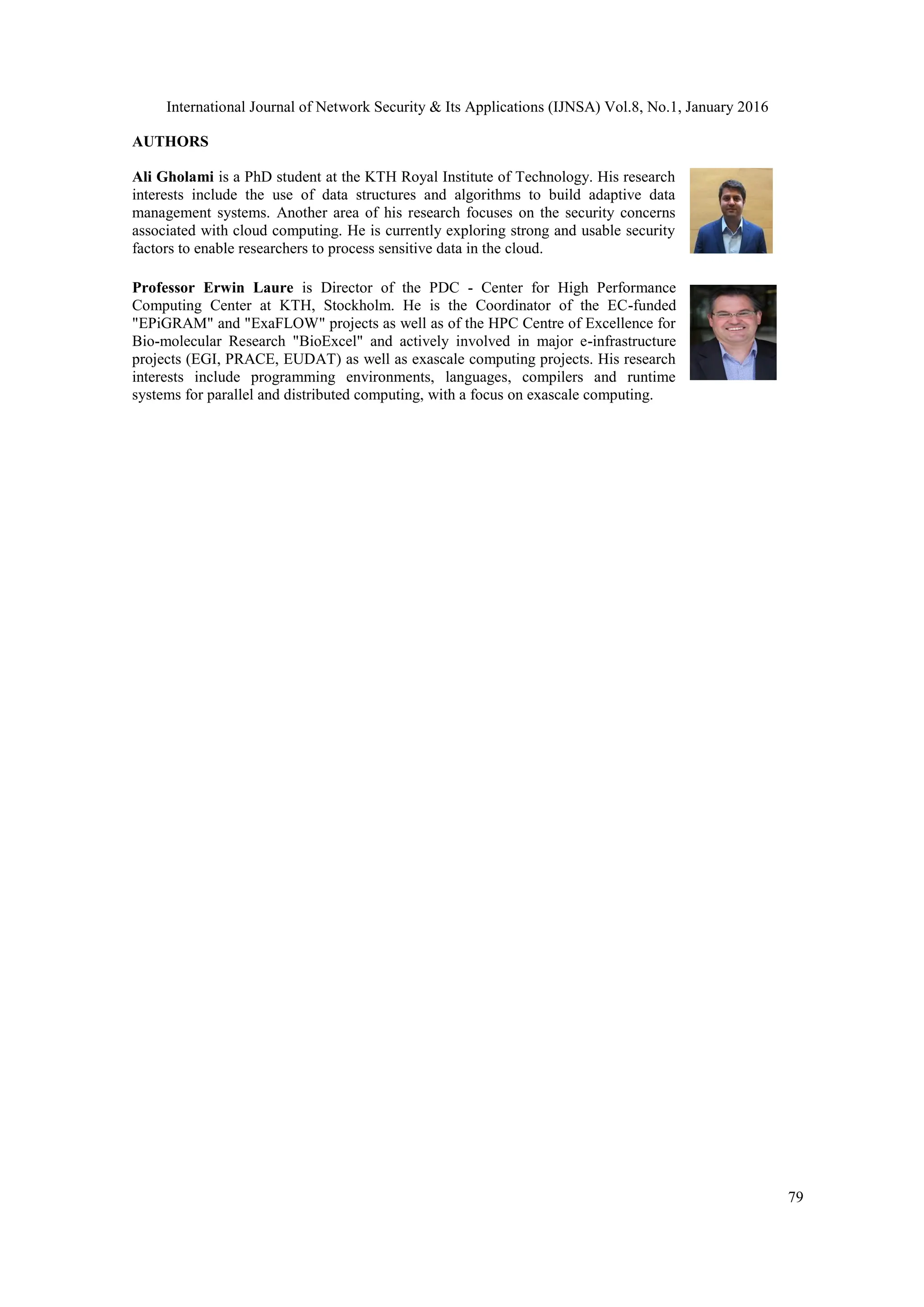 International Journal of Network Security & Its Applications (IJNSA) Vol.8, No.1, January 2016
79
AUTHORS
Ali Gholami is a PhD student at the KTH Royal Institute of Technology. His research
interests include the use of data structures and algorithms to build adaptive data
management systems. Another area of his research focuses on the security concerns
associated with cloud computing. He is currently exploring strong and usable security
factors to enable researchers to process sensitive data in the cloud.
Professor Erwin Laure is Director of the PDC - Center for High Performance
Computing Center at KTH, Stockholm. He is the Coordinator of the EC-funded
"EPiGRAM" and "ExaFLOW" projects as well as of the HPC Centre of Excellence for
Bio-molecular Research "BioExcel" and actively involved in major e-infrastructure
projects (EGI, PRACE, EUDAT) as well as exascale computing projects. His research
interests include programming environments, languages, compilers and runtime
systems for parallel and distributed computing, with a focus on exascale computing.
 