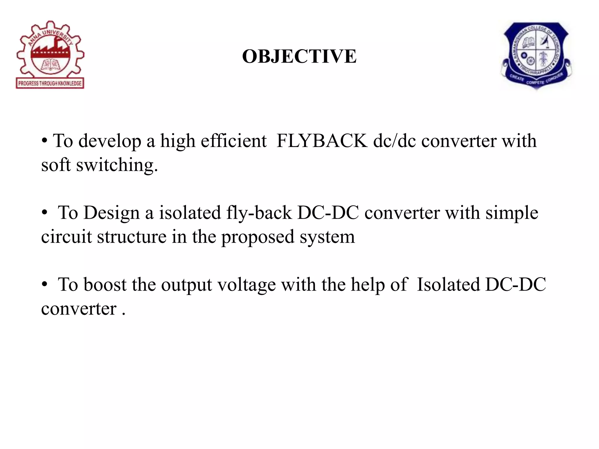 OBJECTIVE
• To develop a high efficient FLYBACK dc/dc converter with
soft switching.
• To Design a isolated fly-back DC-DC converter with simple
circuit structure in the proposed system
• To boost the output voltage with the help of Isolated DC-DC
converter .
 