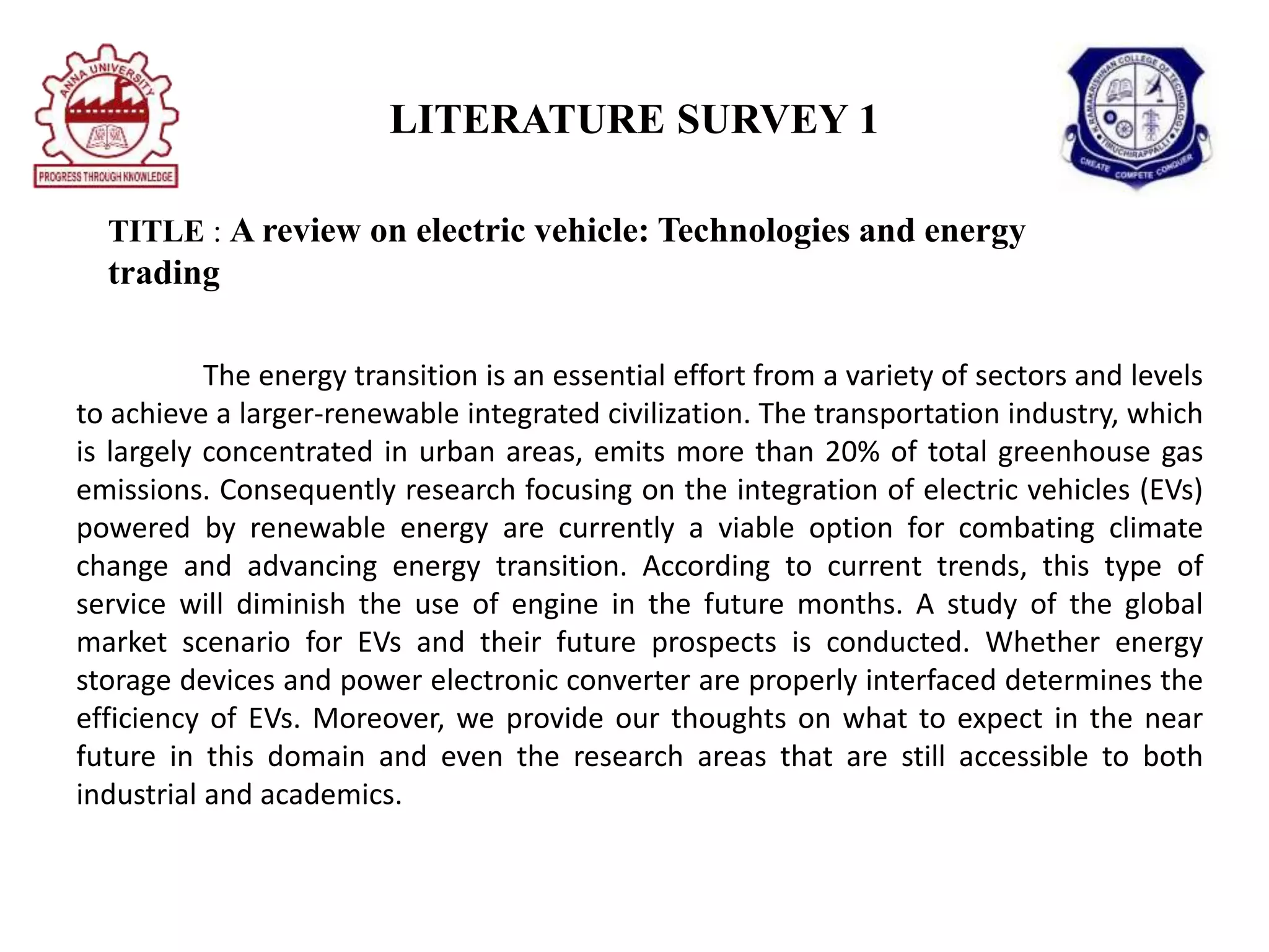 LITERATURE SURVEY 1
TITLE : A review on electric vehicle: Technologies and energy
trading
The energy transition is an essential effort from a variety of sectors and levels
to achieve a larger-renewable integrated civilization. The transportation industry, which
is largely concentrated in urban areas, emits more than 20% of total greenhouse gas
emissions. Consequently research focusing on the integration of electric vehicles (EVs)
powered by renewable energy are currently a viable option for combating climate
change and advancing energy transition. According to current trends, this type of
service will diminish the use of engine in the future months. A study of the global
market scenario for EVs and their future prospects is conducted. Whether energy
storage devices and power electronic converter are properly interfaced determines the
efficiency of EVs. Moreover, we provide our thoughts on what to expect in the near
future in this domain and even the research areas that are still accessible to both
industrial and academics.
 