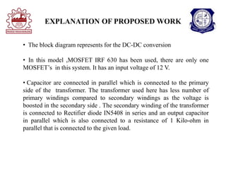 EXPLANATION OF PROPOSED WORK
• The block diagram represents for the DC-DC conversion
• In this model ,MOSFET IRF 630 has been used, there are only one
MOSFET’s in this system. It has an input voltage of 12 V.
• Capacitor are connected in parallel which is connected to the primary
side of the transformer. The transformer used here has less number of
primary windings compared to secondary windings as the voltage is
boosted in the secondary side . The secondary winding of the transformer
is connected to Rectifier diode IN5408 in series and an output capacitor
in parallel which is also connected to a resistance of 1 Kilo-ohm in
parallel that is connected to the given load.
 