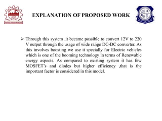 EXPLANATION OF PROPOSED WORK
 Through this system ,it became possible to convert 12V to 220
V output through the usage of wide range DC-DC converter. As
this involves boosting we use it specially for Electric vehicles
which is one of the booming technology in terms of Renewable
energy aspects. As compared to existing system it has few
MOSFET’s and diodes but higher efficiency ,that is the
important factor is considered in this model.
 