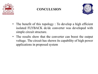 CONCULUSION
• The benefit of this topology : To develop a high efficient
isolated FLYBACK dc/dc converter was developed with
simple circuit structure.
• The results show that the converter can boost the output
voltage. The circuit has shown its capability of high power
applications in proposed system
 