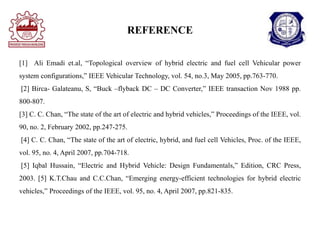 REFERENCE
[1] Ali Emadi et.al, “Topological overview of hybrid electric and fuel cell Vehicular power
system configurations,” IEEE Vehicular Technology, vol. 54, no.3, May 2005, pp.763-770.
[2] Birca- Galateanu, S, “Buck –flyback DC – DC Converter,” IEEE transaction Nov 1988 pp.
800-807.
[3] C. C. Chan, “The state of the art of electric and hybrid vehicles,” Proceedings of the IEEE, vol.
90, no. 2, February 2002, pp.247-275.
[4] C. C. Chan, “The state of the art of electric, hybrid, and fuel cell Vehicles, Proc. of the IEEE,
vol. 95, no. 4, April 2007, pp.704-718.
[5] Iqbal Hussain, “Electric and Hybrid Vehicle: Design Fundamentals,” Edition, CRC Press,
2003. [5] K.T.Chau and C.C.Chan, “Emerging energy-efficient technologies for hybrid electric
vehicles,” Proceedings of the IEEE, vol. 95, no. 4, April 2007, pp.821-835.
 